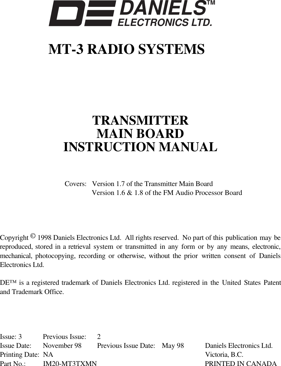 DANIELSELECTRONICS LTD.TMMT-3 RADIO SYSTEMSTRANSMITTERMAIN BOARDINSTRUCTION MANUALCovers: Version 1.7 of the Transmitter Main BoardVersion 1.6 &amp; 1.8 of the FM Audio Processor BoardCopyright © 1998 Daniels Electronics Ltd.  All rights reserved.  No part of this publication may bereproduced, stored in a retrieval  system or transmitted in any form or by any means, electronic,mechanical,  photocopying, recording or otherwise, without the prior  written consent of DanielsElectronics Ltd.DE™ is a registered trademark of Daniels Electronics Ltd. registered in the United States Patentand Trademark Office.Issue: 3 Previous Issue: 2Issue Date: November 98 Previous Issue Date: May 98 Daniels Electronics Ltd.Printing Date: NA Victoria, B.C.Part No.: IM20-MT3TXMN PRINTED IN CANADA