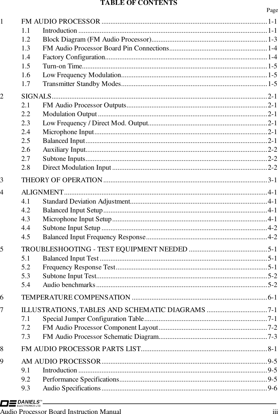 Audio Processor Board Instruction Manual iiiTABLE OF CONTENTS Page1 FM AUDIO PROCESSOR .............................................................................................1-11.1 Introduction ..........................................................................................................1-11.2 Block Diagram (FM Audio Processor).................................................................1-31.3 FM Audio Processor Board Pin Connections.......................................................1-41.4 Factory Configuration...........................................................................................1-41.5 Turn-on Time........................................................................................................1-51.6 Low Frequency Modulation..................................................................................1-51.7 Transmitter Standby Modes..................................................................................1-52 SIGNALS.........................................................................................................................2-12.1 FM Audio Processor Outputs...............................................................................2-12.2 Modulation Output...............................................................................................2-12.3 Low Frequency / Direct Mod. Output...................................................................2-12.4 Microphone Input.................................................................................................2-12.5 Balanced Input......................................................................................................2-12.6 Auxiliary Input......................................................................................................2-22.7 Subtone Inputs......................................................................................................2-22.8 Direct Modulation Input.......................................................................................2-23 THEORY OF OPERATION............................................................................................3-14 ALIGNMENT..................................................................................................................4-14.1 Standard Deviation Adjustment.............................................................................4-14.2 Balanced Input Setup............................................................................................4-14.3 Microphone Input Setup.......................................................................................4-14.4 Subtone Input Setup .............................................................................................4-24.5 Balanced Input Frequency Response....................................................................4-25 TROUBLESHOOTING - TEST EQUIPMENT NEEDED ............................................5-15.1 Balanced Input Test ..............................................................................................5-15.2 Frequency Response Test.....................................................................................5-15.3 Subtone Input Test................................................................................................5-25.4 Audio benchmarks................................................................................................5-26 TEMPERATURE COMPENSATION ............................................................................6-17 ILLUSTRATIONS, TABLES AND SCHEMATIC DIAGRAMS ..................................7-17.1 Special Jumper Configuration Table.....................................................................7-17.2 FM Audio Processor Component Layout.............................................................7-27.3 FM Audio Processor Schematic Diagram.............................................................7-38 FM AUDIO PROCESSOR PARTS LIST.......................................................................8-19 AM AUDIO PROCESSOR.............................................................................................9-59.1 Introduction ..........................................................................................................9-59.2 Performance Specifications...................................................................................9-59.3 Audio Specifications.............................................................................................9-6