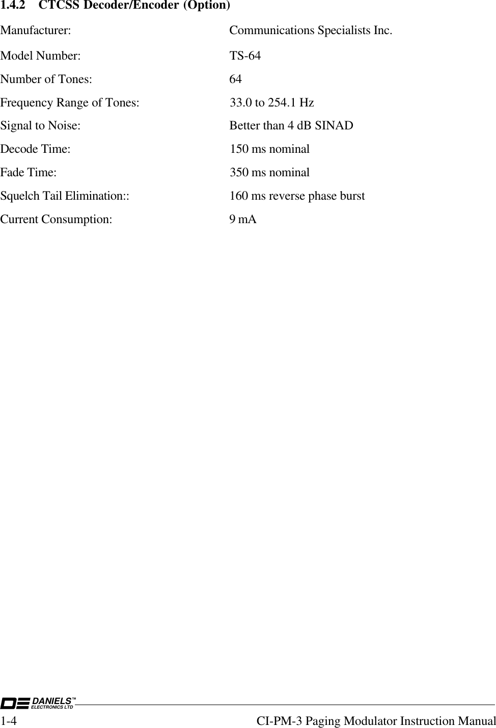 DANIELSELECTRONICS LTDTM1-4 CI-PM-3 Paging Modulator Instruction Manual1.4.2 CTCSS Decoder/Encoder (Option)Manufacturer: Communications Specialists Inc.Model Number: TS-64Number of Tones: 64Frequency Range of Tones: 33.0 to 254.1 HzSignal to Noise: Better than 4 dB SINADDecode Time: 150 ms nominalFade Time: 350 ms nominalSquelch Tail Elimination:: 160 ms reverse phase burstCurrent Consumption: 9 mA