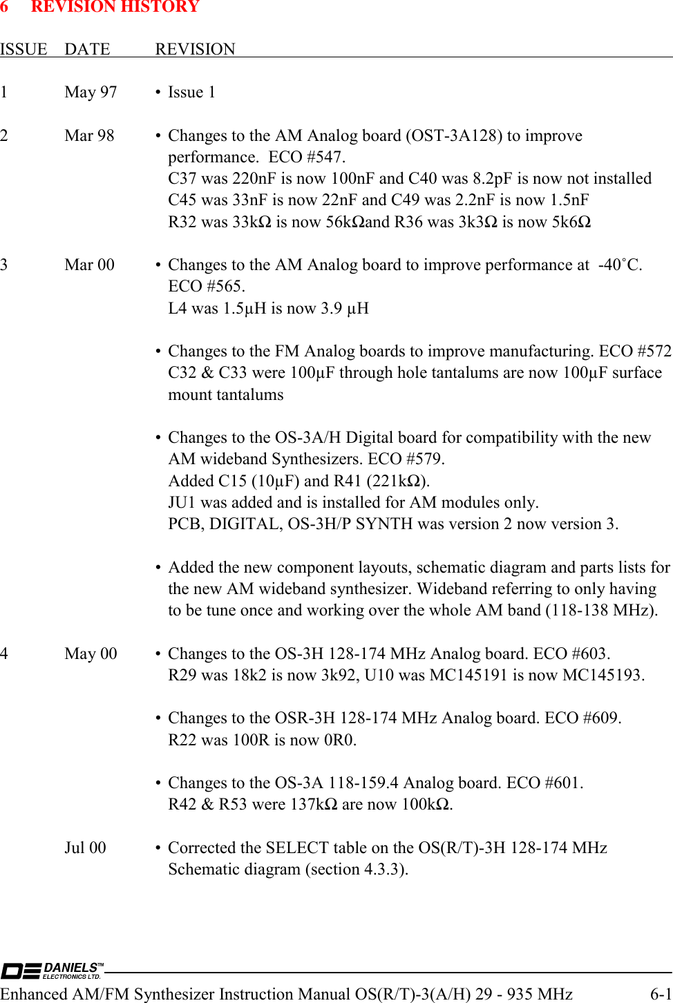  Enhanced AM/FM Synthesizer Instruction Manual OS(R/T)-3(A/H) 29 - 935 MHz  6-1  6 REVISION HISTORY  ISSUE DATE  REVISION    1  May 97  •  Issue 1  2  Mar 98  •  Changes to the AM Analog board (OST-3A128) to improve performance.  ECO #547.       C37 was 220nF is now 100nF and C40 was 8.2pF is now not installed       C45 was 33nF is now 22nF and C49 was 2.2nF is now 1.5nF       R32 was 33kΩ is now 56kΩand R36 was 3k3Ω is now 5k6Ω  3  Mar 00  •  Changes to the AM Analog board to improve performance at  -40˚C.  ECO #565.       L4 was 1.5µH is now 3.9 µH      •  Changes to the FM Analog boards to improve manufacturing. ECO #572       C32 &amp; C33 were 100µF through hole tantalums are now 100µF surface mount tantalums      •  Changes to the OS-3A/H Digital board for compatibility with the new AM wideband Synthesizers. ECO #579.       Added C15 (10µF) and R41 (221kΩ).       JU1 was added and is installed for AM modules only.       PCB, DIGITAL, OS-3H/P SYNTH was version 2 now version 3.      •  Added the new component layouts, schematic diagram and parts lists for the new AM wideband synthesizer. Wideband referring to only having to be tune once and working over the whole AM band (118-138 MHz).  4  May 00  •  Changes to the OS-3H 128-174 MHz Analog board. ECO #603.       R29 was 18k2 is now 3k92, U10 was MC145191 is now MC145193.         •  Changes to the OSR-3H 128-174 MHz Analog board. ECO #609.       R22 was 100R is now 0R0.      •  Changes to the OS-3A 118-159.4 Analog board. ECO #601.       R42 &amp; R53 were 137kΩ are now 100kΩ.    Jul 00  •  Corrected the SELECT table on the OS(R/T)-3H 128-174 MHz Schematic diagram (section 4.3.3).  