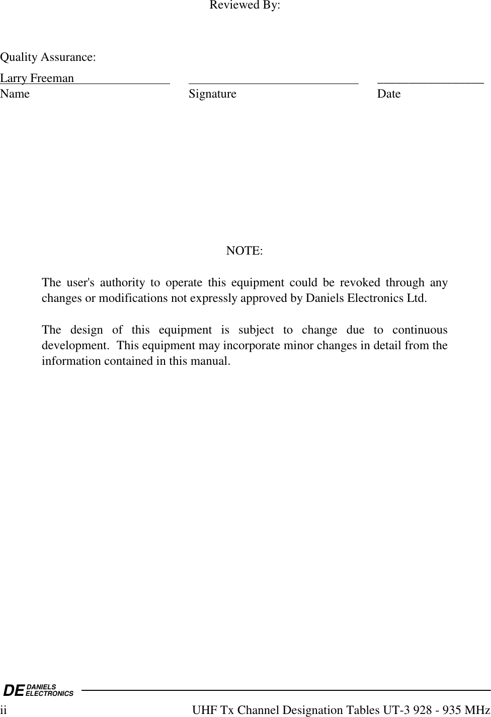DEDANIELSELECTRONICSii  UHF Tx Channel Designation Tables UT-3 928 - 935 MHz  Reviewed By:   Quality Assurance: Larry Freeman      _________________ Name Signature Date          NOTE:  The user&apos;s authority to operate this equipment could be revoked through any changes or modifications not expressly approved by Daniels Electronics Ltd.  The design of this equipment is subject to change due to continuous development.  This equipment may incorporate minor changes in detail from the information contained in this manual.    