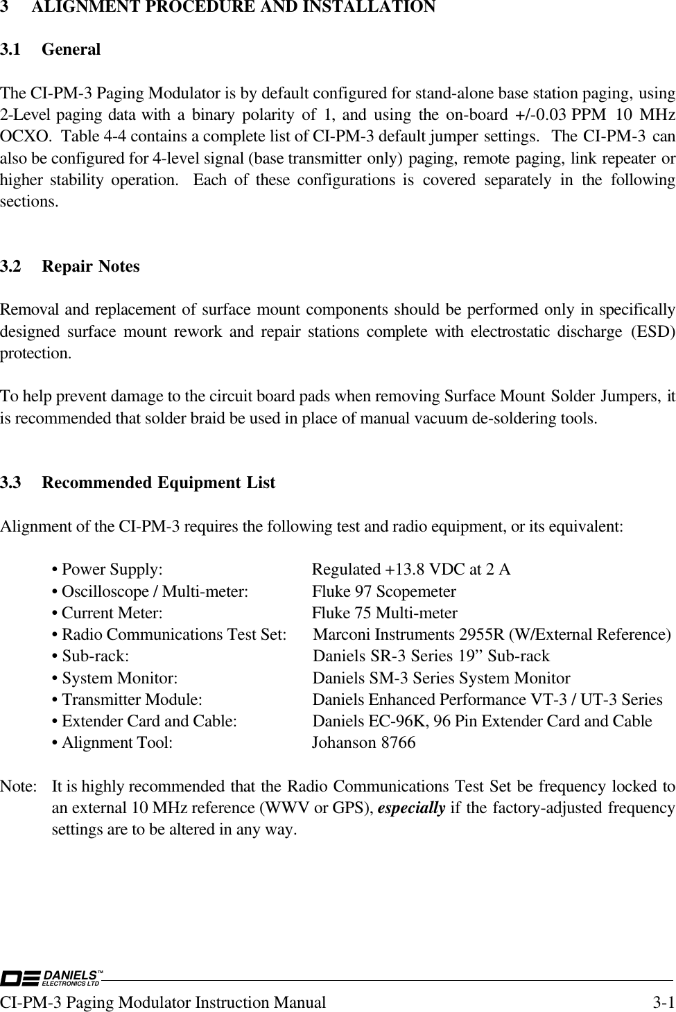 DANIELSELECTRONICS LTDTMCI-PM-3 Paging Modulator Instruction Manual 3-13 ALIGNMENT PROCEDURE AND INSTALLATION3.1 GeneralThe CI-PM-3 Paging Modulator is by default configured for stand-alone base station paging, using2-Level paging data with a binary polarity of 1, and using  the  on-board  +/-0.03 PPM  10  MHzOCXO.  Table 4-4 contains a complete list of CI-PM-3 default jumper settings.  The CI-PM-3 canalso be configured for 4-level signal (base transmitter only) paging, remote paging, link repeater orhigher stability operation.  Each of these configurations is covered separately in the followingsections.3.2 Repair NotesRemoval and replacement of surface mount components should be performed only in specificallydesigned surface mount rework and repair stations complete with electrostatic discharge (ESD)protection.To help prevent damage to the circuit board pads when removing Surface Mount Solder Jumpers, itis recommended that solder braid be used in place of manual vacuum de-soldering tools.3.3 Recommended Equipment ListAlignment of the CI-PM-3 requires the following test and radio equipment, or its equivalent:• Power Supply: Regulated +13.8 VDC at 2 A• Oscilloscope / Multi-meter: Fluke 97 Scopemeter• Current Meter: Fluke 75 Multi-meter• Radio Communications Test Set: Marconi Instruments 2955R (W/External Reference)• Sub-rack: Daniels SR-3 Series 19” Sub-rack• System Monitor: Daniels SM-3 Series System Monitor• Transmitter Module: Daniels Enhanced Performance VT-3 / UT-3 Series• Extender Card and Cable: Daniels EC-96K, 96 Pin Extender Card and Cable• Alignment Tool: Johanson 8766Note: It is highly recommended that the Radio Communications Test Set be frequency locked toan external 10 MHz reference (WWV or GPS), especially if the factory-adjusted frequencysettings are to be altered in any way.