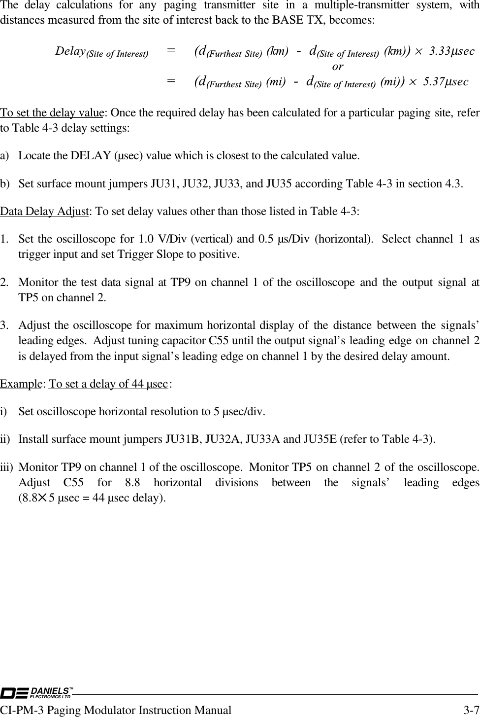 DANIELSELECTRONICS LTDTMCI-PM-3 Paging Modulator Instruction Manual 3-7The delay calculations for any paging transmitter site in a multiple-transmitter system, withdistances measured from the site of interest back to the BASE TX, becomes:Delay(Site of Interest) =(d(Furthest Site) (km)  -  d(Site of Interest) (km)) ×  3.33µsecor=(d(Furthest Site) (mi)  -  d(Site of Interest) (mi)) ×  5.37µsecTo set the delay value: Once the required delay has been calculated for a particular paging site, referto Table 4-3 delay settings:a) Locate the DELAY (µsec) value which is closest to the calculated value.b) Set surface mount jumpers JU31, JU32, JU33, and JU35 according Table 4-3 in section 4.3.Data Delay Adjust: To set delay values other than those listed in Table 4-3:1. Set the oscilloscope for 1.0 V/Div (vertical) and 0.5 µs/Div (horizontal).  Select channel 1 astrigger input and set Trigger Slope to positive.2. Monitor the test data signal at TP9 on channel 1 of the oscilloscope and the output signal atTP5 on channel 2.3. Adjust the oscilloscope for maximum horizontal display of the distance between the signals’leading edges.  Adjust tuning capacitor C55 until the output signal’s leading edge on channel 2is delayed from the input signal’s leading edge on channel 1 by the desired delay amount.Example: To set a delay of 44 µsec:i) Set oscilloscope horizontal resolution to 5 µsec/div.ii) Install surface mount jumpers JU31B, JU32A, JU33A and JU35E (refer to Table 4-3).iii) Monitor TP9 on channel 1 of the oscilloscope.  Monitor TP5 on channel 2 of the oscilloscope.Adjust  C55 for 8.8 horizontal divisions between the signals’ leading edges(8.8✕5 µsec = 44 µsec delay).