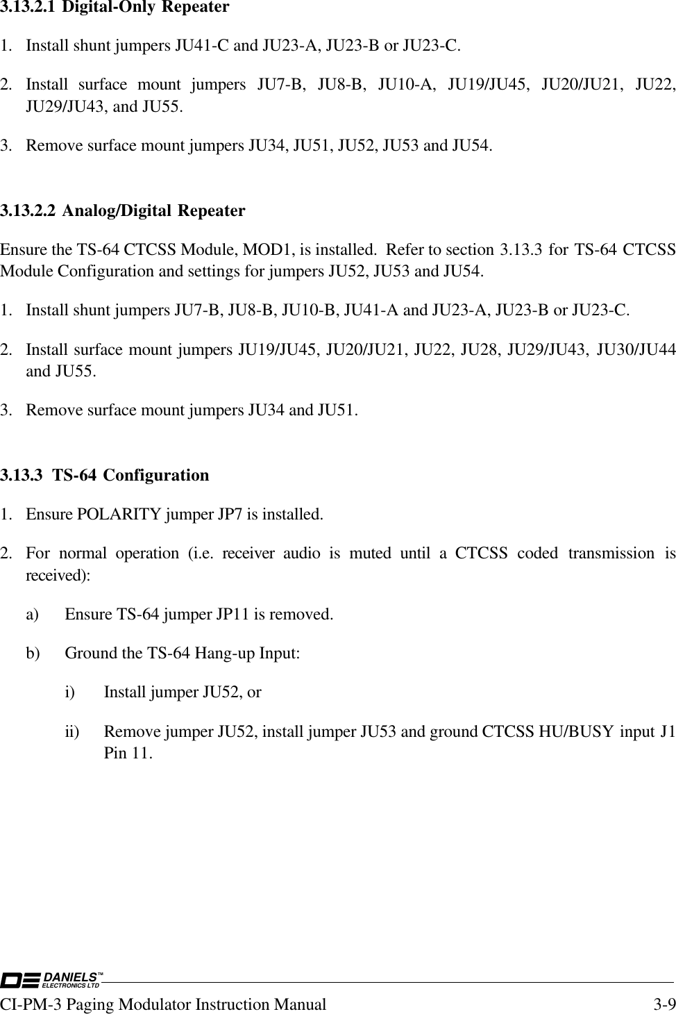 DANIELSELECTRONICS LTDTMCI-PM-3 Paging Modulator Instruction Manual 3-93.13.2.1 Digital-Only Repeater1. Install shunt jumpers JU41-C and JU23-A, JU23-B or JU23-C.2. Install surface mount jumpers JU7-B, JU8-B, JU10-A, JU19/JU45, JU20/JU21, JU22,JU29/JU43, and JU55.3. Remove surface mount jumpers JU34, JU51, JU52, JU53 and JU54.3.13.2.2 Analog/Digital RepeaterEnsure the TS-64 CTCSS Module, MOD1, is installed.  Refer to section 3.13.3 for TS-64 CTCSSModule Configuration and settings for jumpers JU52, JU53 and JU54.1. Install shunt jumpers JU7-B, JU8-B, JU10-B, JU41-A and JU23-A, JU23-B or JU23-C.2. Install surface mount jumpers JU19/JU45, JU20/JU21, JU22, JU28, JU29/JU43, JU30/JU44and JU55.3. Remove surface mount jumpers JU34 and JU51.3.13.3 TS-64 Configuration1. Ensure POLARITY jumper JP7 is installed.2. For  normal operation (i.e. receiver  audio is muted until a CTCSS  coded transmission isreceived):a) Ensure TS-64 jumper JP11 is removed.b) Ground the TS-64 Hang-up Input:i) Install jumper JU52, orii) Remove jumper JU52, install jumper JU53 and ground CTCSS HU/BUSY input J1Pin 11.