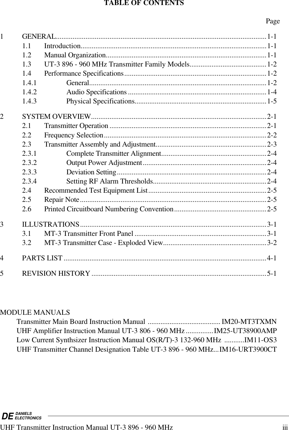 DE DANIELSELECTRONICSUHF Transmitter Instruction Manual UT-3 896 - 960 MHz iiiTABLE OF CONTENTSPage1 GENERAL..................................................................................................................1-11.1 Introduction.....................................................................................................1-11.2 Manual Organization.......................................................................................1-11.3 UT-3 896 - 960 MHz Transmitter Family Models..........................................1-21.4 Performance Specifications.............................................................................1-21.4.1 General................................................................................................1-21.4.2 Audio Specifications ...........................................................................1-41.4.3 Physical Specifications........................................................................1-52 SYSTEM OVERVIEW...............................................................................................2-12.1 Transmitter Operation.....................................................................................2-12.2 Frequency Selection........................................................................................2-22.3 Transmitter Assembly and Adjustment............................................................2-32.3.1 Complete Transmitter Alignment.........................................................2-42.3.2 Output Power Adjustment...................................................................2-42.3.3 Deviation Setting.................................................................................2-42.3.4 Setting RF Alarm Thresholds..............................................................2-42.4 Recommended Test Equipment List................................................................2-52.5 Repair Note.....................................................................................................2-52.6 Printed Circuitboard Numbering Convention..................................................2-53 ILLUSTRATIONS.....................................................................................................3-13.1 MT-3 Transmitter Front Panel ........................................................................3-13.2 MT-3 Transmitter Case - Exploded View........................................................3-24 PARTS LIST ..............................................................................................................4-15 REVISION HISTORY ...............................................................................................5-1MODULE MANUALSTransmitter Main Board Instruction Manual ........................................ IM20-MT3TXMNUHF Amplifier Instruction Manual UT-3 806 - 960 MHz ...............IM25-UT38900AMPLow Current Synthsizer Instruction Manual OS(R/T)-3 132-960 MHz  ...........IM11-OS3UHF Transmitter Channel Designation Table UT-3 896 - 960 MHz...IM16-URT3900CT