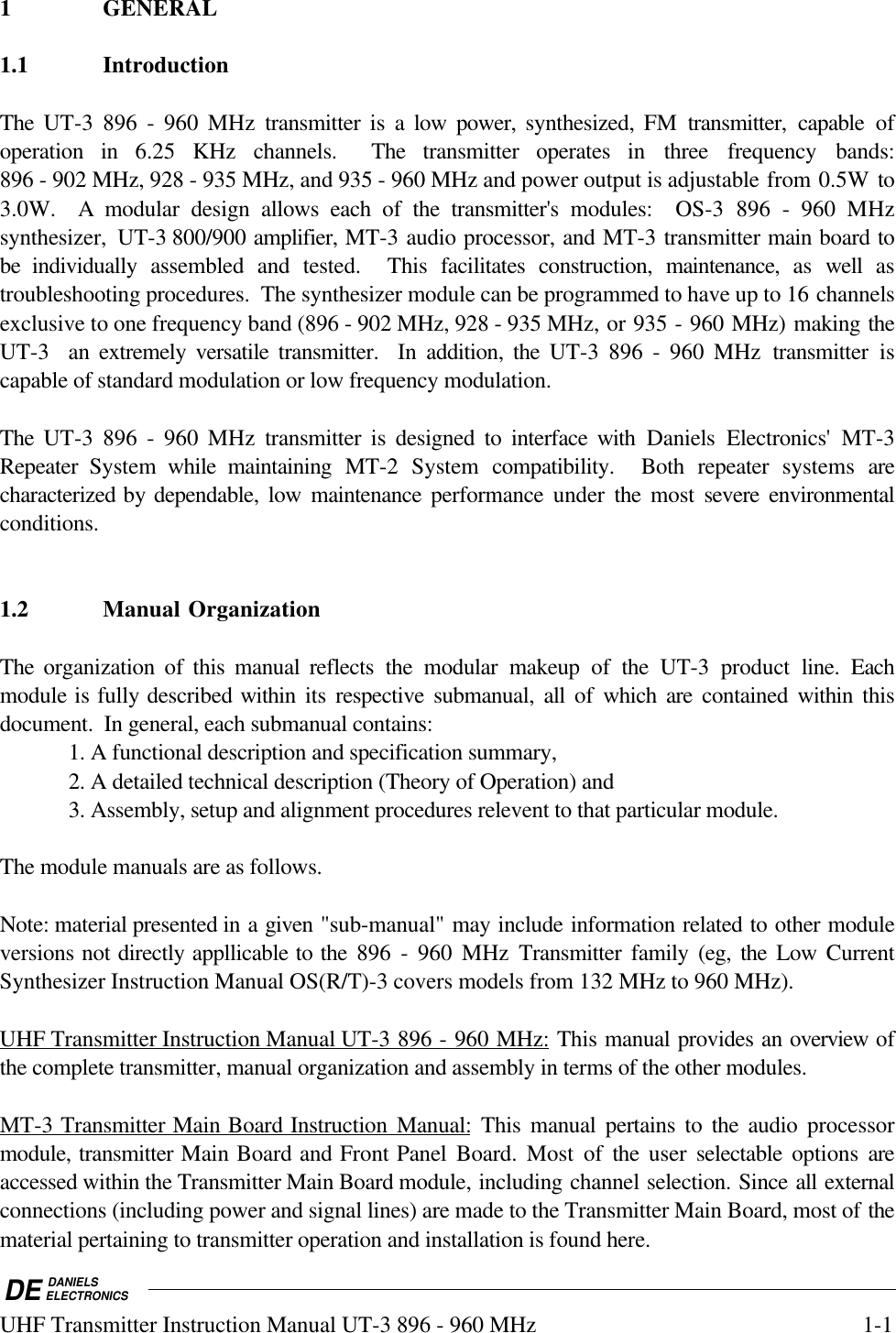 DE DANIELSELECTRONICSUHF Transmitter Instruction Manual UT-3 896 - 960 MHz 1-11 GENERAL1.1 IntroductionThe UT-3 896 - 960 MHz transmitter is a low power, synthesized, FM transmitter, capable ofoperation in 6.25 KHz channels.  The transmitter operates in three frequency bands:896 - 902 MHz, 928 - 935 MHz, and 935 - 960 MHz and power output is adjustable from 0.5W to3.0W.  A modular design allows each of the transmitter&apos;s modules:  OS-3 896 - 960 MHzsynthesizer,  UT-3 800/900 amplifier, MT-3 audio processor, and MT-3 transmitter main board tobe individually assembled and tested.  This facilitates construction, maintenance, as well astroubleshooting procedures.  The synthesizer module can be programmed to have up to 16 channelsexclusive to one frequency band (896 - 902 MHz, 928 - 935 MHz, or 935 - 960 MHz) making theUT-3  an extremely versatile transmitter.  In addition, the UT-3 896 - 960 MHz transmitter iscapable of standard modulation or low frequency modulation.The UT-3 896 - 960 MHz transmitter is designed to interface with Daniels Electronics&apos; MT-3Repeater  System  while maintaining MT-2 System compatibility.  Both repeater systems arecharacterized by dependable, low maintenance performance under  the  most severe environmentalconditions.1.2 Manual OrganizationThe organization of this manual reflects the modular makeup of the UT-3 product line.  Eachmodule is fully described within  its  respective submanual, all of which are contained within thisdocument.  In general, each submanual contains:1. A functional description and specification summary,2. A detailed technical description (Theory of Operation) and3. Assembly, setup and alignment procedures relevent to that particular module.The module manuals are as follows.Note: material presented in a given &quot;sub-manual&quot; may include information related to other moduleversions not directly appllicable to the 896 - 960 MHz Transmitter family (eg, the Low CurrentSynthesizer Instruction Manual OS(R/T)-3 covers models from 132 MHz to 960 MHz).UHF Transmitter Instruction Manual UT-3 896 - 960 MHz: This manual provides an overview ofthe complete transmitter, manual organization and assembly in terms of the other modules.MT-3 Transmitter Main Board Instruction Manual: This manual pertains to the audio processormodule, transmitter Main Board and Front Panel Board. Most of the  user  selectable  options areaccessed within the Transmitter Main Board module, including channel selection. Since all externalconnections (including power and signal lines) are made to the Transmitter Main Board, most of thematerial pertaining to transmitter operation and installation is found here.