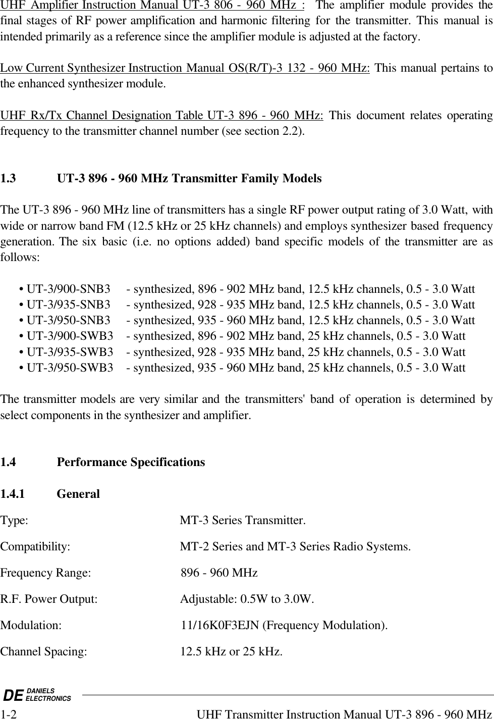 DE DANIELSELECTRONICS1-2 UHF Transmitter Instruction Manual UT-3 896 - 960 MHzUHF Amplifier Instruction Manual UT-3 806 - 960 MHz :  The amplifier module provides thefinal stages of RF power amplification and harmonic filtering for  the transmitter. This  manual isintended primarily as a reference since the amplifier module is adjusted at the factory.Low Current Synthesizer Instruction Manual OS(R/T)-3 132 - 960 MHz: This manual pertains tothe enhanced synthesizer module.UHF Rx/Tx Channel Designation Table UT-3 896 - 960 MHz: This document relates operatingfrequency to the transmitter channel number (see section 2.2).1.3 UT-3 896 - 960 MHz Transmitter Family ModelsThe UT-3 896 - 960 MHz line of transmitters has a single RF power output rating of 3.0 Watt, withwide or narrow band FM (12.5 kHz or 25 kHz channels) and employs synthesizer based frequencygeneration. The six basic (i.e. no options added) band specific models of the transmitter are asfollows:• UT-3/900-SNB3 - synthesized, 896 - 902 MHz band, 12.5 kHz channels, 0.5 - 3.0 Watt• UT-3/935-SNB3 - synthesized, 928 - 935 MHz band, 12.5 kHz channels, 0.5 - 3.0 Watt• UT-3/950-SNB3 - synthesized, 935 - 960 MHz band, 12.5 kHz channels, 0.5 - 3.0 Watt• UT-3/900-SWB3 - synthesized, 896 - 902 MHz band, 25 kHz channels, 0.5 - 3.0 Watt• UT-3/935-SWB3 - synthesized, 928 - 935 MHz band, 25 kHz channels, 0.5 - 3.0 Watt• UT-3/950-SWB3 - synthesized, 935 - 960 MHz band, 25 kHz channels, 0.5 - 3.0 WattThe transmitter models are very similar and the transmitters&apos; band of operation is determined byselect components in the synthesizer and amplifier.1.4 Performance Specifications1.4.1 GeneralType: MT-3 Series Transmitter.Compatibility: MT-2 Series and MT-3 Series Radio Systems.Frequency Range: 896 - 960 MHzR.F. Power Output: Adjustable: 0.5W to 3.0W.Modulation: 11/16K0F3EJN (Frequency Modulation).Channel Spacing: 12.5 kHz or 25 kHz.