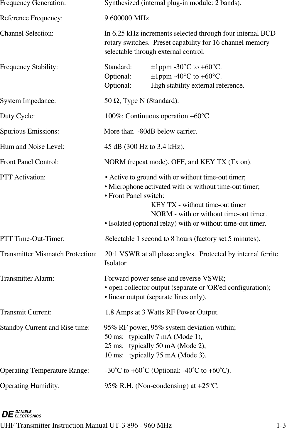 DE DANIELSELECTRONICSUHF Transmitter Instruction Manual UT-3 896 - 960 MHz 1-3Frequency Generation: Synthesized (internal plug-in module: 2 bands).Reference Frequency: 9.600000 MHz.Channel Selection: In 6.25 kHz increments selected through four internal BCDrotary switches.  Preset capability for 16 channel memoryselectable through external control.Frequency Stability:  Standard: ±1ppm -30°C to +60°C.Optional: ±1ppm -40°C to +60°C.Optional:  High stability external reference.System Impedance: 50 Ω; Type N (Standard).Duty Cycle: 100%; Continuous operation +60°CSpurious Emissions: More than  -80dB below carrier.Hum and Noise Level: 45 dB (300 Hz to 3.4 kHz).Front Panel Control: NORM (repeat mode), OFF, and KEY TX (Tx on).PTT Activation: • Active to ground with or without time-out timer;• Microphone activated with or without time-out timer;• Front Panel switch:KEY TX - without time-out timerNORM - with or without time-out timer.• Isolated (optional relay) with or without time-out timer.PTT Time-Out-Timer: Selectable 1 second to 8 hours (factory set 5 minutes).Transmitter Mismatch Protection: 20:1 VSWR at all phase angles.  Protected by internal ferriteIsolatorTransmitter Alarm: Forward power sense and reverse VSWR;• open collector output (separate or &apos;OR&apos;ed configuration);• linear output (separate lines only).Transmit Current: 1.8 Amps at 3 Watts RF Power Output.Standby Current and Rise time: 95% RF power, 95% system deviation within;50 ms:   typically 7 mA (Mode 1),25 ms:   typically 50 mA (Mode 2),10 ms:   typically 75 mA (Mode 3).Operating Temperature Range: -30˚C to +60˚C (Optional: -40˚C to +60˚C).Operating Humidity: 95% R.H. (Non-condensing) at +25°C.