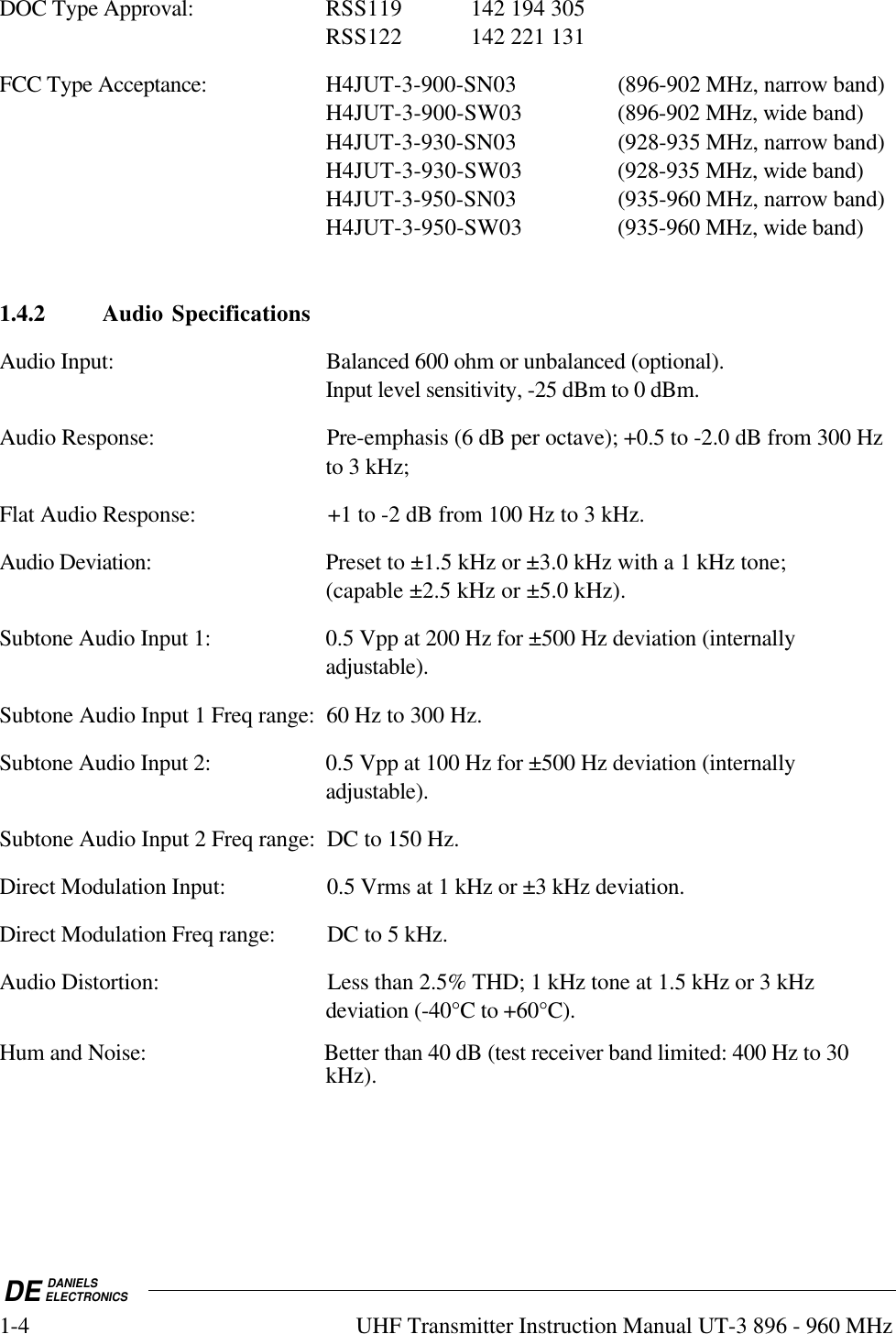 DE DANIELSELECTRONICS1-4 UHF Transmitter Instruction Manual UT-3 896 - 960 MHzDOC Type Approval: RSS119 142 194 305RSS122 142 221 131FCC Type Acceptance: H4JUT-3-900-SN03 (896-902 MHz, narrow band)H4JUT-3-900-SW03 (896-902 MHz, wide band)H4JUT-3-930-SN03 (928-935 MHz, narrow band)H4JUT-3-930-SW03 (928-935 MHz, wide band)H4JUT-3-950-SN03 (935-960 MHz, narrow band)H4JUT-3-950-SW03 (935-960 MHz, wide band)1.4.2 Audio SpecificationsAudio Input: Balanced 600 ohm or unbalanced (optional).Input level sensitivity, -25 dBm to 0 dBm.Audio Response: Pre-emphasis (6 dB per octave); +0.5 to -2.0 dB from 300 Hzto 3 kHz;Flat Audio Response: +1 to -2 dB from 100 Hz to 3 kHz.Audio Deviation: Preset to ±1.5 kHz or ±3.0 kHz with a 1 kHz tone;(capable ±2.5 kHz or ±5.0 kHz).Subtone Audio Input 1: 0.5 Vpp at 200 Hz for ±500 Hz deviation (internallyadjustable).Subtone Audio Input 1 Freq range: 60 Hz to 300 Hz.Subtone Audio Input 2: 0.5 Vpp at 100 Hz for ±500 Hz deviation (internallyadjustable).Subtone Audio Input 2 Freq range: DC to 150 Hz.Direct Modulation Input: 0.5 Vrms at 1 kHz or ±3 kHz deviation.Direct Modulation Freq range: DC to 5 kHz.Audio Distortion: Less than 2.5% THD; 1 kHz tone at 1.5 kHz or 3 kHzdeviation (-40°C to +60°C).Hum and Noise: Better than 40 dB (test receiver band limited: 400 Hz to 30kHz).