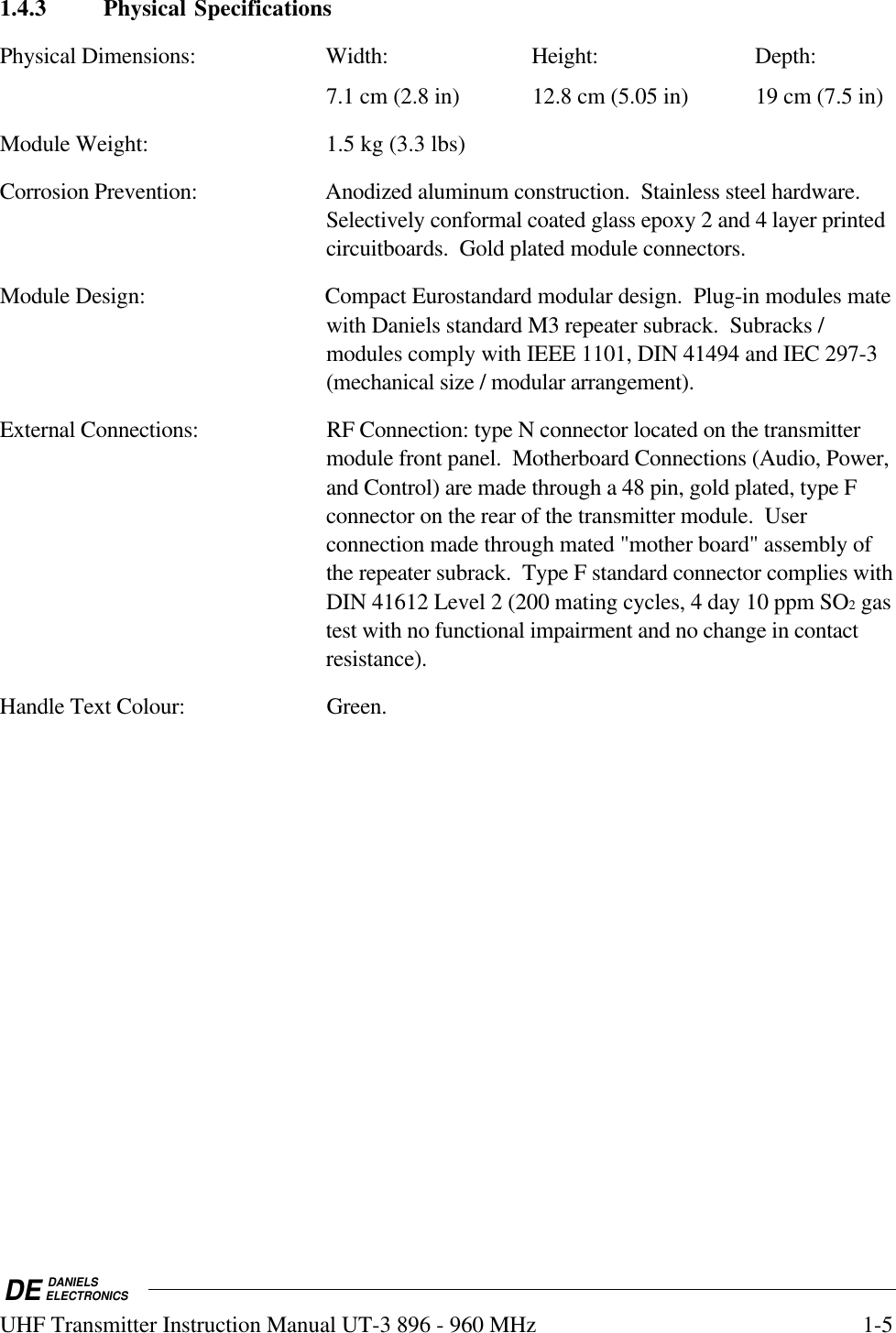 DE DANIELSELECTRONICSUHF Transmitter Instruction Manual UT-3 896 - 960 MHz 1-51.4.3 Physical SpecificationsPhysical Dimensions: Width: Height: Depth:7.1 cm (2.8 in) 12.8 cm (5.05 in) 19 cm (7.5 in)Module Weight: 1.5 kg (3.3 lbs)Corrosion Prevention: Anodized aluminum construction.  Stainless steel hardware.Selectively conformal coated glass epoxy 2 and 4 layer printedcircuitboards.  Gold plated module connectors.Module Design: Compact Eurostandard modular design.  Plug-in modules matewith Daniels standard M3 repeater subrack.  Subracks /modules comply with IEEE 1101, DIN 41494 and IEC 297-3(mechanical size / modular arrangement).External Connections: RF Connection: type N connector located on the transmittermodule front panel.  Motherboard Connections (Audio, Power,and Control) are made through a 48 pin, gold plated, type Fconnector on the rear of the transmitter module.  Userconnection made through mated &quot;mother board&quot; assembly ofthe repeater subrack.  Type F standard connector complies withDIN 41612 Level 2 (200 mating cycles, 4 day 10 ppm SO2 gastest with no functional impairment and no change in contactresistance).Handle Text Colour: Green.