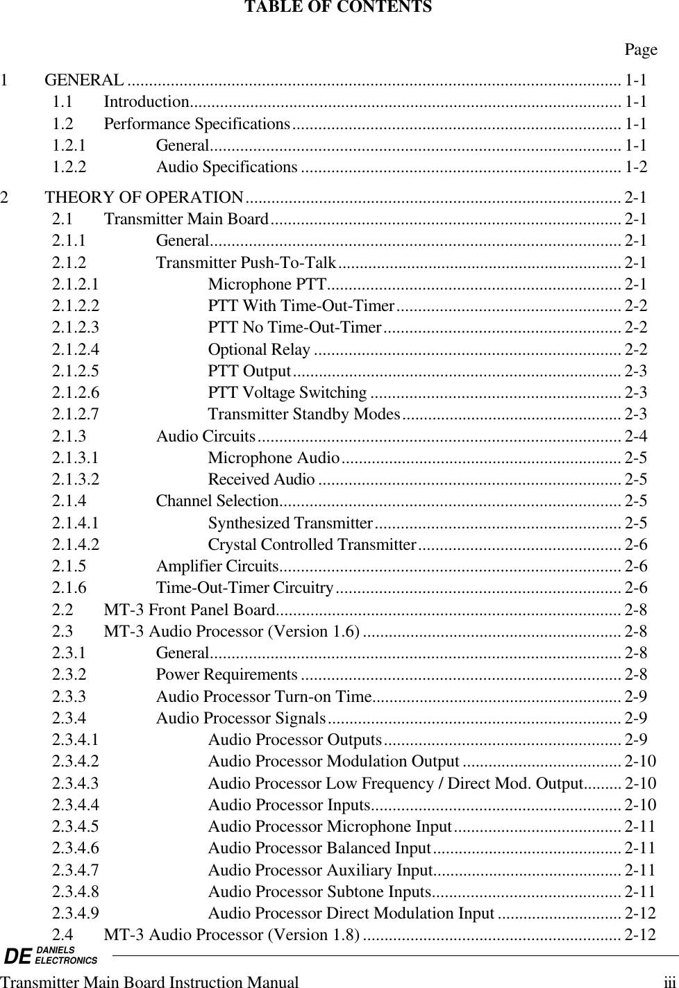 DE DANIELSELECTRONICSTransmitter Main Board Instruction Manual iiiTABLE OF CONTENTSPage1 GENERAL .................................................................................................................. 1-11.1 Introduction.................................................................................................... 1-11.2 Performance Specifications............................................................................ 1-11.2.1 General............................................................................................... 1-11.2.2 Audio Specifications .......................................................................... 1-22 THEORY OF OPERATION....................................................................................... 2-12.1 Transmitter Main Board................................................................................. 2-12.1.1 General............................................................................................... 2-12.1.2 Transmitter Push-To-Talk.................................................................. 2-12.1.2.1 Microphone PTT.................................................................... 2-12.1.2.2 PTT With Time-Out-Timer.................................................... 2-22.1.2.3 PTT No Time-Out-Timer....................................................... 2-22.1.2.4 Optional Relay ....................................................................... 2-22.1.2.5 PTT Output............................................................................ 2-32.1.2.6 PTT Voltage Switching .......................................................... 2-32.1.2.7 Transmitter Standby Modes................................................... 2-32.1.3 Audio Circuits.................................................................................... 2-42.1.3.1 Microphone Audio................................................................. 2-52.1.3.2 Received Audio ...................................................................... 2-52.1.4 Channel Selection............................................................................... 2-52.1.4.1 Synthesized Transmitter......................................................... 2-52.1.4.2 Crystal Controlled Transmitter............................................... 2-62.1.5 Amplifier Circuits............................................................................... 2-62.1.6 Time-Out-Timer Circuitry.................................................................. 2-62.2 MT-3 Front Panel Board................................................................................ 2-82.3 MT-3 Audio Processor (Version 1.6) ............................................................ 2-82.3.1 General............................................................................................... 2-82.3.2 Power Requirements .......................................................................... 2-82.3.3 Audio Processor Turn-on Time.......................................................... 2-92.3.4 Audio Processor Signals.................................................................... 2-92.3.4.1 Audio Processor Outputs....................................................... 2-92.3.4.2 Audio Processor Modulation Output ..................................... 2-102.3.4.3 Audio Processor Low Frequency / Direct Mod. Output......... 2-102.3.4.4 Audio Processor Inputs.......................................................... 2-102.3.4.5 Audio Processor Microphone Input....................................... 2-112.3.4.6 Audio Processor Balanced Input............................................ 2-112.3.4.7 Audio Processor Auxiliary Input............................................ 2-112.3.4.8 Audio Processor Subtone Inputs............................................ 2-112.3.4.9 Audio Processor Direct Modulation Input ............................. 2-122.4 MT-3 Audio Processor (Version 1.8) ............................................................ 2-12