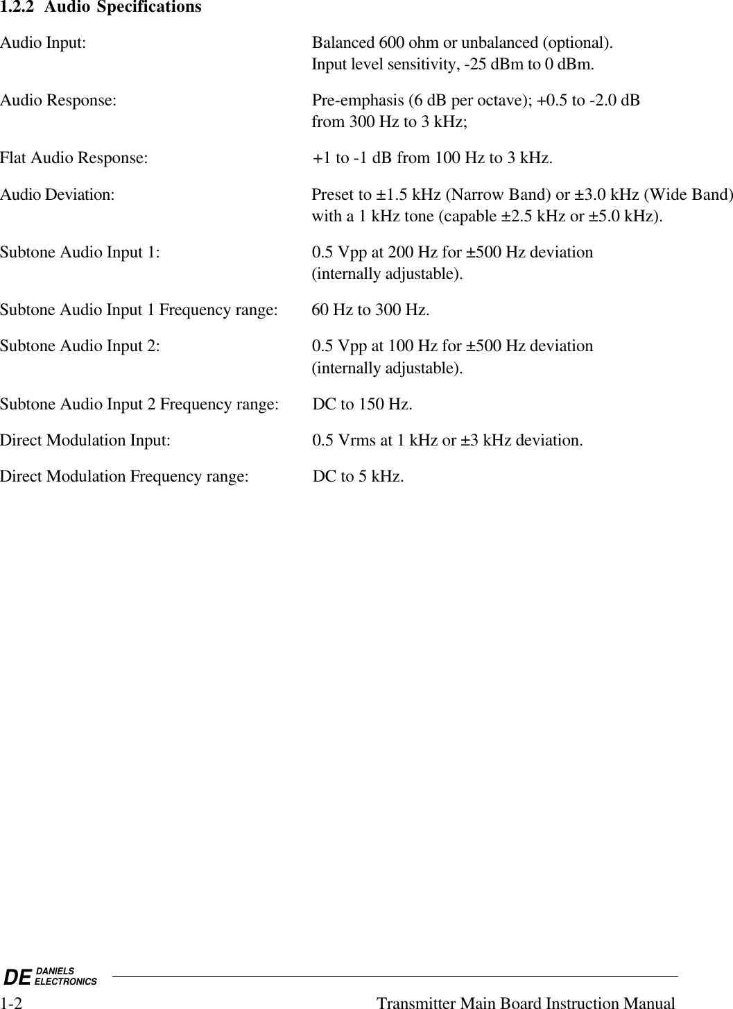 DE DANIELSELECTRONICS1-2 Transmitter Main Board Instruction Manual1.2.2 Audio SpecificationsAudio Input: Balanced 600 ohm or unbalanced (optional).Input level sensitivity, -25 dBm to 0 dBm.Audio Response: Pre-emphasis (6 dB per octave); +0.5 to -2.0 dBfrom 300 Hz to 3 kHz;Flat Audio Response: +1 to -1 dB from 100 Hz to 3 kHz.Audio Deviation: Preset to ±1.5 kHz (Narrow Band) or ±3.0 kHz (Wide Band)with a 1 kHz tone (capable ±2.5 kHz or ±5.0 kHz).Subtone Audio Input 1: 0.5 Vpp at 200 Hz for ±500 Hz deviation(internally adjustable).Subtone Audio Input 1 Frequency range: 60 Hz to 300 Hz.Subtone Audio Input 2: 0.5 Vpp at 100 Hz for ±500 Hz deviation(internally adjustable).Subtone Audio Input 2 Frequency range: DC to 150 Hz.Direct Modulation Input: 0.5 Vrms at 1 kHz or ±3 kHz deviation.Direct Modulation Frequency range: DC to 5 kHz.