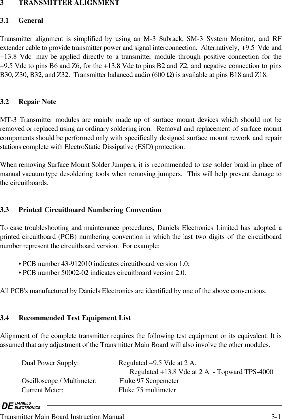 DE DANIELSELECTRONICSTransmitter Main Board Instruction Manual 3-13 TRANSMITTER ALIGNMENT3.1 GeneralTransmitter alignment is simplified by using an M-3 Subrack, SM-3 System Monitor, and RFextender cable to provide transmitter power and signal interconnection.  Alternatively, +9.5  Vdc and+13.8 Vdc  may be applied directly to a transmitter module through positive connection for the+9.5 Vdc to pins B6 and Z6, for the +13.8 Vdc to pins B2 and Z2, and negative connection to pinsB30, Z30, B32, and Z32.  Transmitter balanced audio (600 Ω) is available at pins B18 and Z18.3.2 Repair NoteMT-3  Transmitter modules are mainly made up of surface mount devices which should not beremoved or replaced using an ordinary soldering iron.  Removal and replacement of surface mountcomponents should be performed only with specifically designed surface mount rework and repairstations complete with ElectroStatic Dissipative (ESD) protection.When removing Surface Mount Solder Jumpers, it is recommended to use solder braid in place ofmanual vacuum type desoldering tools when removing jumpers.  This will help prevent damage tothe circuitboards.3.3 Printed Circuitboard Numbering ConventionTo ease troubleshooting and maintenance procedures, Daniels Electronics Limited  has adopted aprinted circuitboard (PCB) numbering convention in which the last two digits of the circuitboardnumber represent the circuitboard version.  For example:• PCB number 43-912010 indicates circuitboard version 1.0;• PCB number 50002-02 indicates circuitboard version 2.0.All PCB&apos;s manufactured by Daniels Electronics are identified by one of the above conventions.3.4 Recommended Test Equipment ListAlignment of the complete transmitter requires the following test equipment or its equivalent. It isassumed that any adjustment of the Transmitter Main Board will also involve the other modules.Dual Power Supply: Regulated +9.5 Vdc at 2 A.Regulated +13.8 Vdc at 2 A  - Topward TPS-4000Oscilloscope / Multimeter: Fluke 97 ScopemeterCurrent Meter: Fluke 75 multimeter