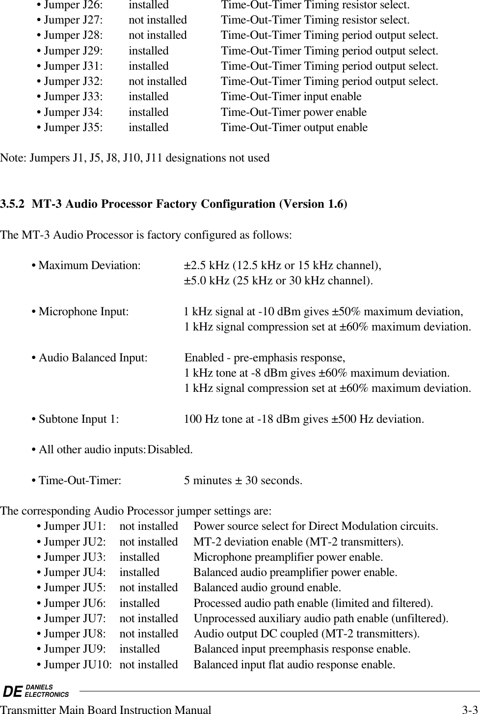 DE DANIELSELECTRONICSTransmitter Main Board Instruction Manual 3-3• Jumper J26: installed Time-Out-Timer Timing resistor select.• Jumper J27: not installed Time-Out-Timer Timing resistor select.• Jumper J28: not installed Time-Out-Timer Timing period output select.• Jumper J29: installed Time-Out-Timer Timing period output select.• Jumper J31: installed Time-Out-Timer Timing period output select.• Jumper J32: not installed Time-Out-Timer Timing period output select.• Jumper J33: installed Time-Out-Timer input enable• Jumper J34: installed Time-Out-Timer power enable• Jumper J35: installed Time-Out-Timer output enableNote: Jumpers J1, J5, J8, J10, J11 designations not used3.5.2 MT-3 Audio Processor Factory Configuration (Version 1.6)The MT-3 Audio Processor is factory configured as follows:• Maximum Deviation: ±2.5 kHz (12.5 kHz or 15 kHz channel),±5.0 kHz (25 kHz or 30 kHz channel).• Microphone Input: 1 kHz signal at -10 dBm gives ±50% maximum deviation,1 kHz signal compression set at ±60% maximum deviation.• Audio Balanced Input: Enabled - pre-emphasis response,1 kHz tone at -8 dBm gives ±60% maximum deviation.1 kHz signal compression set at ±60% maximum deviation.• Subtone Input 1: 100 Hz tone at -18 dBm gives ±500 Hz deviation.• All other audio inputs:Disabled.• Time-Out-Timer: 5 minutes ± 30 seconds.The corresponding Audio Processor jumper settings are:• Jumper JU1: not installed Power source select for Direct Modulation circuits.• Jumper JU2: not installed MT-2 deviation enable (MT-2 transmitters).• Jumper JU3: installed Microphone preamplifier power enable.• Jumper JU4: installed Balanced audio preamplifier power enable.• Jumper JU5: not installed Balanced audio ground enable.• Jumper JU6: installed Processed audio path enable (limited and filtered).• Jumper JU7: not installed Unprocessed auxiliary audio path enable (unfiltered).• Jumper JU8: not installed Audio output DC coupled (MT-2 transmitters).• Jumper JU9: installed Balanced input preemphasis response enable.• Jumper JU10: not installed Balanced input flat audio response enable.