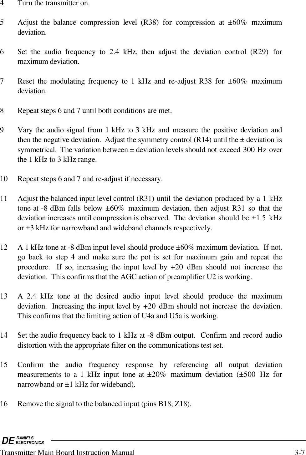 DE DANIELSELECTRONICSTransmitter Main Board Instruction Manual 3-74 Turn the transmitter on.5 Adjust the balance compression  level  (R38) for compression at ±60%  maximumdeviation.6 Set the audio frequency to 2.4  kHz, then adjust the deviation control (R29) formaximum deviation.7 Reset the modulating frequency to 1 kHz and re-adjust R38 for ±60%  maximumdeviation.8 Repeat steps 6 and 7 until both conditions are met.9 Vary the audio signal from 1 kHz to 3 kHz and measure the positive deviation andthen the negative deviation.  Adjust the symmetry control (R14) until the ± deviation issymmetrical.  The variation between ± deviation levels should not exceed 300 Hz overthe 1 kHz to 3 kHz range.10 Repeat steps 6 and 7 and re-adjust if necessary.11 Adjust the balanced input level control (R31) until the deviation produced by a 1 kHztone at -8 dBm falls below  ±60% maximum deviation, then adjust R31 so that thedeviation increases until compression is observed.  The deviation should be ±1.5 kHzor ±3 kHz for narrowband and wideband channels respectively.12 A 1 kHz tone at -8 dBm input level should produce ±60% maximum deviation.  If not,go back to step 4 and make  sure  the pot is set for maximum gain and repeat theprocedure.  If so, increasing the input level by +20  dBm should not increase thedeviation.  This confirms that the AGC action of preamplifier U2 is working.13 A 2.4 kHz tone at the  desired audio input level  should produce the maximumdeviation.  Increasing the input level by +20  dBm should not increase the deviation.This confirms that the limiting action of U4a and U5a is working.14 Set the audio frequency back to 1 kHz at -8 dBm output.  Confirm and record audiodistortion with the appropriate filter on the communications test set.15 Confirm  the audio frequency response by referencing all output deviationmeasurements to a 1 kHz  input tone at ±20% maximum deviation  (±500 Hz fornarrowband or ±1 kHz for wideband).16 Remove the signal to the balanced input (pins B18, Z18).