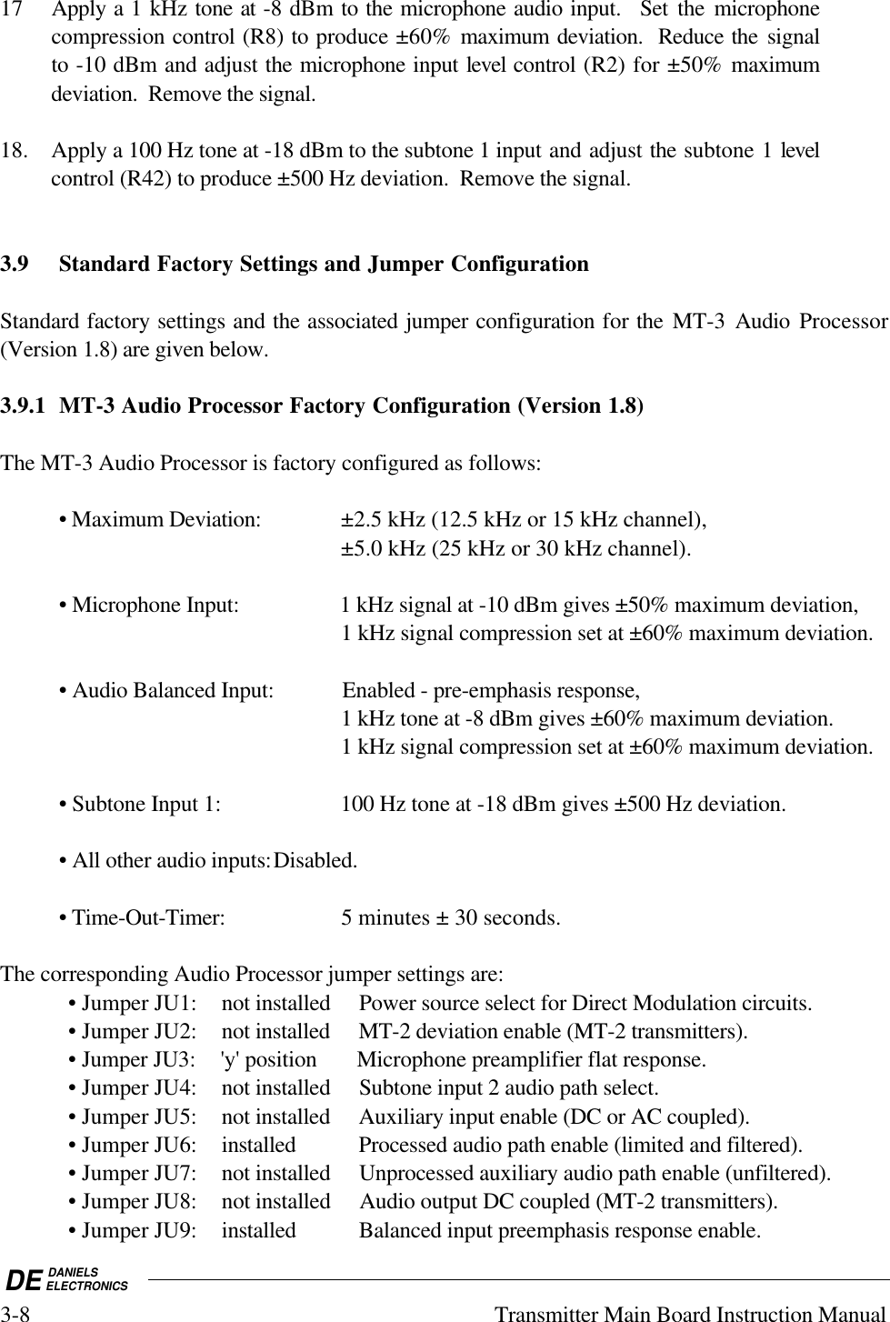 DE DANIELSELECTRONICS3-8 Transmitter Main Board Instruction Manual17 Apply a 1 kHz tone at -8 dBm to the microphone audio input.  Set the microphonecompression control (R8) to produce ±60% maximum deviation.  Reduce the signalto -10 dBm and adjust the microphone input level control (R2) for ±50% maximumdeviation.  Remove the signal.18. Apply a 100 Hz tone at -18 dBm to the subtone 1 input and adjust the subtone 1 levelcontrol (R42) to produce ±500 Hz deviation.  Remove the signal.3.9 Standard Factory Settings and Jumper ConfigurationStandard factory settings and the associated jumper configuration for the  MT-3  Audio  Processor(Version 1.8) are given below.3.9.1 MT-3 Audio Processor Factory Configuration (Version 1.8)The MT-3 Audio Processor is factory configured as follows:• Maximum Deviation: ±2.5 kHz (12.5 kHz or 15 kHz channel),±5.0 kHz (25 kHz or 30 kHz channel).• Microphone Input: 1 kHz signal at -10 dBm gives ±50% maximum deviation,1 kHz signal compression set at ±60% maximum deviation.• Audio Balanced Input: Enabled - pre-emphasis response,1 kHz tone at -8 dBm gives ±60% maximum deviation.1 kHz signal compression set at ±60% maximum deviation.• Subtone Input 1: 100 Hz tone at -18 dBm gives ±500 Hz deviation.• All other audio inputs:Disabled.• Time-Out-Timer: 5 minutes ± 30 seconds.The corresponding Audio Processor jumper settings are:• Jumper JU1: not installed Power source select for Direct Modulation circuits.• Jumper JU2: not installed MT-2 deviation enable (MT-2 transmitters).• Jumper JU3: &apos;y&apos; position Microphone preamplifier flat response.• Jumper JU4: not installed Subtone input 2 audio path select.• Jumper JU5: not installed Auxiliary input enable (DC or AC coupled).• Jumper JU6: installed Processed audio path enable (limited and filtered).• Jumper JU7: not installed Unprocessed auxiliary audio path enable (unfiltered).• Jumper JU8: not installed Audio output DC coupled (MT-2 transmitters).• Jumper JU9: installed Balanced input preemphasis response enable.