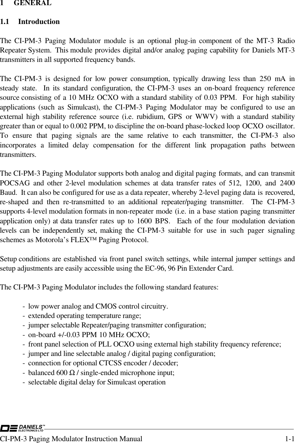 DANIELSELECTRONICS LTDTMCI-PM-3 Paging Modulator Instruction Manual 1-11 GENERAL1.1 IntroductionThe CI-PM-3 Paging Modulator module is an optional plug-in component of the  MT-3  RadioRepeater System.  This module provides digital and/or analog paging capability for Daniels MT-3transmitters in all supported frequency bands.The CI-PM-3 is designed for low  power consumption, typically drawing less than 250 mA insteady state.  In its standard configuration, the  CI-PM-3 uses an on-board frequency referencesource consisting of a 10 MHz OCXO with a standard stability of 0.03 PPM.  For high stabilityapplications  (such as Simulcast), the CI-PM-3 Paging Modulator may be configured to use anexternal  high stability reference source (i.e. rubidium,  GPS or WWV) with a standard stabilitygreater than or equal to 0.002 PPM, to discipline the on-board phase-locked loop OCXO oscillator.To ensure that  paging signals are the same relative to each transmitter, the CI-PM-3  alsoincorporates a limited delay compensation for  the different link propagation paths  betweentransmitters.The CI-PM-3 Paging Modulator supports both analog and digital paging formats, and can transmitPOCSAG  and other 2-level  modulation schemes at data  transfer rates of 512, 1200, and 2400Baud.  It can also be configured for use as a data repeater, whereby 2-level paging data is recovered,re-shaped and then re-transmitted to an additional repeater/paging transmitter.  The CI-PM-3supports 4-level modulation formats in non-repeater mode (i.e. in a base station paging transmitterapplication only) at data transfer rates up to 1600 BPS.  Each of the four  modulation  deviationlevels can be independently  set,  making the CI-PM-3 suitable for use in such pager signalingschemes as Motorola’s FLEX™ Paging Protocol.Setup conditions are established via front panel switch settings, while internal jumper settings andsetup adjustments are easily accessible using the EC-96, 96 Pin Extender Card.The CI-PM-3 Paging Modulator includes the following standard features:- low power analog and CMOS control circuitry.- extended operating temperature range;- jumper selectable Repeater/paging transmitter configuration;- on-board +/-0.03 PPM 10 MHz OCXO;- front panel selection of PLL OCXO using external high stability frequency reference;- jumper and line selectable analog / digital paging configuration;- connection for optional CTCSS encoder / decoder;- balanced 600 Ω / single-ended microphone input;- selectable digital delay for Simulcast operation