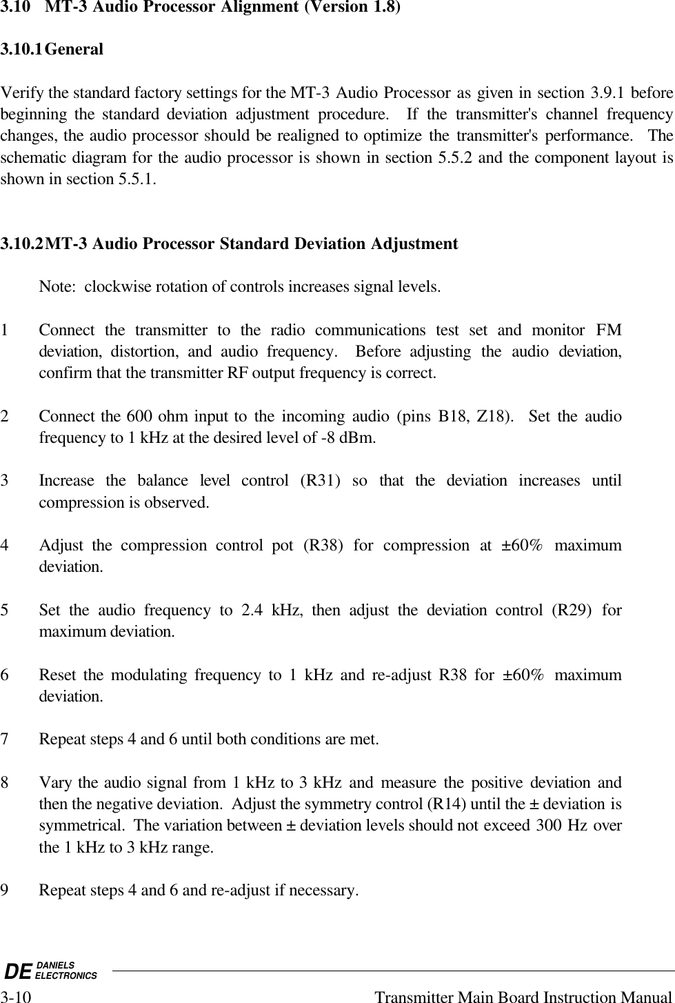 DE DANIELSELECTRONICS3-10 Transmitter Main Board Instruction Manual3.10 MT-3 Audio Processor Alignment (Version 1.8)3.10.1GeneralVerify the standard factory settings for the MT-3 Audio Processor as given in section 3.9.1 beforebeginning the standard deviation  adjustment procedure.  If the transmitter&apos;s channel frequencychanges, the audio processor should be realigned to optimize the transmitter&apos;s performance.  Theschematic diagram for the audio processor is shown in section 5.5.2 and the component layout isshown in section 5.5.1.3.10.2MT-3 Audio Processor Standard Deviation AdjustmentNote:  clockwise rotation of controls increases signal levels.1 Connect the transmitter to the radio communications test set and monitor FMdeviation,  distortion, and audio frequency.  Before adjusting the audio deviation,confirm that the transmitter RF output frequency is correct.2 Connect the 600 ohm input to the incoming audio (pins  B18,  Z18).  Set the audiofrequency to 1 kHz at the desired level of -8 dBm.3 Increase the balance level control  (R31) so that the deviation increases  untilcompression is observed.4 Adjust the compression control pot (R38) for compression at ±60%  maximumdeviation.5 Set the audio frequency to 2.4  kHz, then adjust the deviation control  (R29) formaximum deviation.6 Reset the modulating frequency to 1 kHz and re-adjust R38 for ±60%  maximumdeviation.7 Repeat steps 4 and 6 until both conditions are met.8 Vary the audio signal from 1 kHz to 3 kHz and measure the positive deviation andthen the negative deviation.  Adjust the symmetry control (R14) until the ± deviation issymmetrical.  The variation between ± deviation levels should not exceed 300 Hz overthe 1 kHz to 3 kHz range.9 Repeat steps 4 and 6 and re-adjust if necessary.