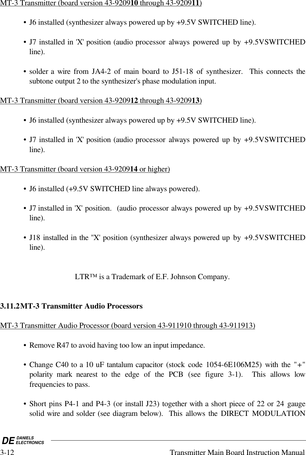 DE DANIELSELECTRONICS3-12 Transmitter Main Board Instruction ManualMT-3 Transmitter (board version 43-920910 through 43-920911)• J6 installed (synthesizer always powered up by +9.5V SWITCHED line).• J7 installed in &apos;X&apos; position (audio processor always powered up by +9.5VSWITCHEDline).• solder a wire  from JA4-2 of main board to J51-18 of synthesizer.  This connects thesubtone output 2 to the synthesizer&apos;s phase modulation input.MT-3 Transmitter (board version 43-920912 through 43-920913)• J6 installed (synthesizer always powered up by +9.5V SWITCHED line).• J7 installed in &apos;X&apos; position (audio processor always powered up by +9.5VSWITCHEDline).MT-3 Transmitter (board version 43-920914 or higher)• J6 installed (+9.5V SWITCHED line always powered).• J7 installed in &apos;X&apos; position.  (audio processor always powered up by +9.5VSWITCHEDline).• J18 installed in the &apos;&apos;X&apos; position (synthesizer always powered up by +9.5VSWITCHEDline).LTR™ is a Trademark of E.F. Johnson Company.3.11.2MT-3 Transmitter Audio ProcessorsMT-3 Transmitter Audio Processor (board version 43-911910 through 43-911913)• Remove R47 to avoid having too low an input impedance.• Change C40 to a 10 uF tantalum capacitor (stock code 1054-6E106M25) with the &quot;+&quot;polarity mark nearest to the edge of the PCB (see figure 3-1).  This allows lowfrequencies to pass.• Short pins P4-1 and P4-3 (or install J23) together with a short piece of 22 or 24 gaugesolid wire and solder (see diagram below).  This allows the DIRECT  MODULATION