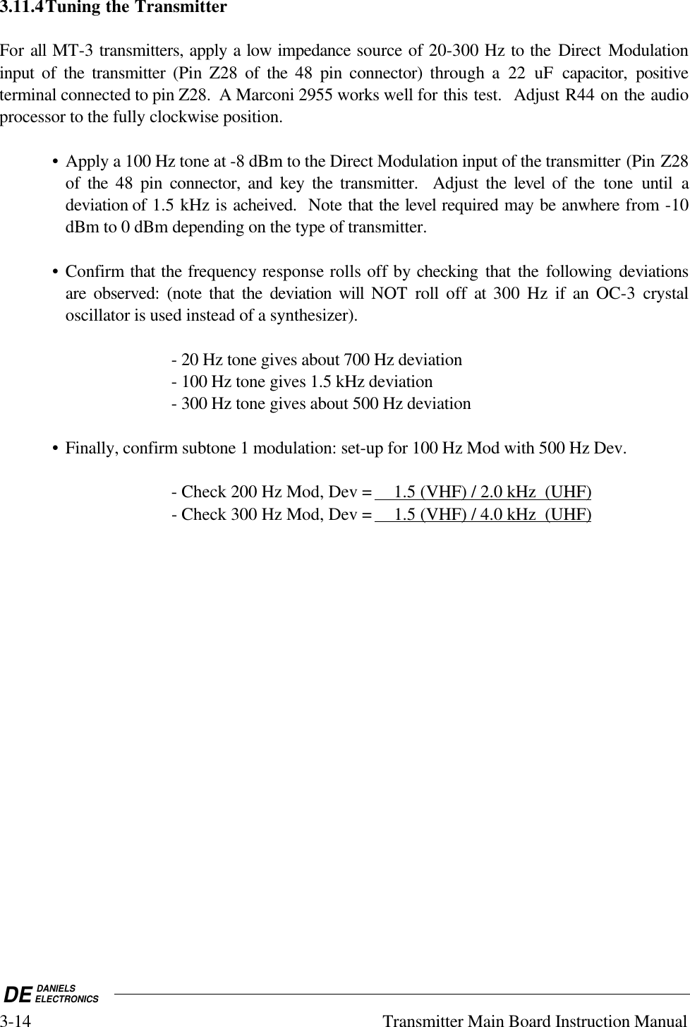 DE DANIELSELECTRONICS3-14 Transmitter Main Board Instruction Manual3.11.4Tuning the TransmitterFor all MT-3 transmitters, apply a low impedance source of 20-300 Hz to the Direct Modulationinput of the transmitter (Pin Z28 of the 48 pin connector) through a 22 uF capacitor, positiveterminal connected to pin Z28.  A Marconi 2955 works well for this test.  Adjust R44 on the audioprocessor to the fully clockwise position.• Apply a 100 Hz tone at -8 dBm to the Direct Modulation input of the transmitter (Pin Z28of the 48 pin connector, and key the transmitter.  Adjust the level of the tone until adeviation of 1.5 kHz is acheived.  Note that the level required may be anwhere from -10dBm to 0 dBm depending on the type of transmitter.• Confirm that the frequency response rolls off by checking that the following deviationsare observed: (note that the deviation  will  NOT roll off at 300 Hz if an OC-3 crystaloscillator is used instead of a synthesizer).- 20 Hz tone gives about 700 Hz deviation- 100 Hz tone gives 1.5 kHz deviation- 300 Hz tone gives about 500 Hz deviation• Finally, confirm subtone 1 modulation: set-up for 100 Hz Mod with 500 Hz Dev.- Check 200 Hz Mod, Dev =     1.5 (VHF) / 2.0 kHz  (UHF)  - Check 300 Hz Mod, Dev =     1.5 (VHF) / 4.0 kHz  (UHF)