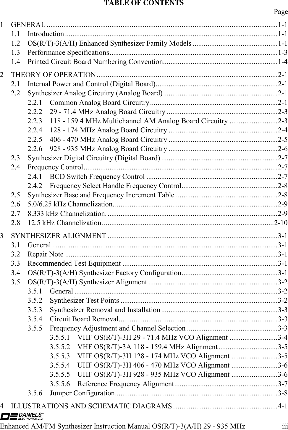  Enhanced AM/FM Synthesizer Instruction Manual OS(R/T)-3(A/H) 29 - 935 MHz  iii TABLE OF CONTENTS  Page 1 GENERAL .............................................................................................................................1-1 1.1 Introduction ...................................................................................................................1-1 1.2  OS(R/T)-3(A/H) Enhanced Synthesizer Family Models ..............................................1-1 1.3 Performance Specifications...........................................................................................1-3 1.4  Printed Circuit Board Numbering Convention..............................................................1-4 2 THEORY OF OPERATION..................................................................................................2-1 2.1  Internal Power and Control (Digital Board)..................................................................2-1 2.2  Synthesizer Analog Circuitry (Analog Board)..............................................................2-1 2.2.1  Common Analog Board Circuitry.....................................................................2-1 2.2.2  29 - 71.4 MHz Analog Board Circuitry ............................................................2-3 2.2.3  118 - 159.4 MHz Multichannel AM Analog Board Circuitry ..........................2-3 2.2.4  128 - 174 MHz Analog Board Circuitry ...........................................................2-4 2.2.5  406 - 470 MHz Analog Board Circuitry ...........................................................2-5 2.2.6  928 - 935 MHz Analog Board Circuitry ...........................................................2-6 2.3  Synthesizer Digital Circuitry (Digital Board) ...............................................................2-7 2.4 Frequency Control.........................................................................................................2-7 2.4.1  BCD Switch Frequency Control .......................................................................2-7 2.4.2  Frequency Select Handle Frequency Control....................................................2-8 2.5  Synthesizer Base and Frequency Increment Table .......................................................2-8 2.6  5.0/6.25 kHz Channelization.........................................................................................2-9 2.7  8.333 kHz Channelization.............................................................................................2-9 2.8  12.5 kHz Channelization.............................................................................................2-10 3 SYNTHESIZER ALIGNMENT ............................................................................................3-1 3.1 General ..........................................................................................................................3-1 3.2 Repair Note ...................................................................................................................3-1 3.3  Recommended Test Equipment ....................................................................................3-1 3.4  OS(R/T)-3(A/H) Synthesizer Factory Configuration....................................................3-1 3.5  OS(R/T)-3(A/H) Synthesizer Alignment ......................................................................3-2 3.5.1 General ..............................................................................................................3-2 3.5.2  Synthesizer Test Points .....................................................................................3-2 3.5.3  Synthesizer Removal and Installation ...............................................................3-3 3.5.4  Circuit Board Removal......................................................................................3-3 3.5.5  Frequency Adjustment and Channel Selection .................................................3-3 3.5.5.1  VHF OS(R/T)-3H 29 - 71.4 MHz VCO Alignment ..........................3-4 3.5.5.2  VHF OS(R/T)-3A 118 - 159.4 MHz Alignment................................3-5 3.5.5.3  VHF OS(R/T)-3H 128 - 174 MHz VCO Alignment .........................3-5 3.5.5.4  UHF OS(R/T)-3H 406 - 470 MHz VCO Alignment .........................3-6 3.5.5.5  UHF OS(R/T)-3H 928 - 935 MHz VCO Alignment .........................3-6 3.5.5.6  Reference Frequency Alignment........................................................3-7 3.5.6 Jumper Configuration........................................................................................3-8 4  ILLUSTRATIONS AND SCHEMATIC DIAGRAMS.........................................................4-1 