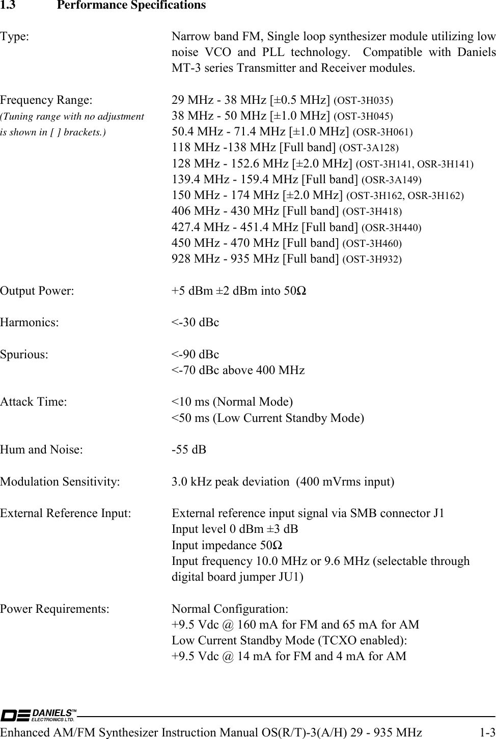  Enhanced AM/FM Synthesizer Instruction Manual OS(R/T)-3(A/H) 29 - 935 MHz  1-3 1.3 Performance Specifications  Type: Narrow band FM, Single loop synthesizer module utilizing low noise VCO and PLL technology.  Compatible with Daniels MT-3 series Transmitter and Receiver modules.  Frequency Range: 29 MHz - 38 MHz [±0.5 MHz] (OST-3H035) (Tuning range with no adjustment  38 MHz - 50 MHz [±1.0 MHz] (OST-3H045) is shown in [ ] brackets.)  50.4 MHz - 71.4 MHz [±1.0 MHz] (OSR-3H061)  118 MHz -138 MHz [Full band] (OST-3A128)   128 MHz - 152.6 MHz [±2.0 MHz] (OST-3H141, OSR-3H141)   139.4 MHz - 159.4 MHz [Full band] (OSR-3A149)   150 MHz - 174 MHz [±2.0 MHz] (OST-3H162, OSR-3H162)   406 MHz - 430 MHz [Full band] (OST-3H418)   427.4 MHz - 451.4 MHz [Full band] (OSR-3H440)   450 MHz - 470 MHz [Full band] (OST-3H460)   928 MHz - 935 MHz [Full band] (OST-3H932)  Output Power:  +5 dBm ±2 dBm into 50Ω  Harmonics: &lt;-30 dBc  Spurious: &lt;-90 dBc   &lt;-70 dBc above 400 MHz  Attack Time:  &lt;10 ms (Normal Mode)   &lt;50 ms (Low Current Standby Mode)  Hum and Noise:  -55 dB  Modulation Sensitivity:  3.0 kHz peak deviation  (400 mVrms input)  External Reference Input:  External reference input signal via SMB connector J1   Input level 0 dBm ±3 dB   Input impedance 50Ω   Input frequency 10.0 MHz or 9.6 MHz (selectable through   digital board jumper JU1)  Power Requirements:  Normal Configuration:   +9.5 Vdc @ 160 mA for FM and 65 mA for AM   Low Current Standby Mode (TCXO enabled):   +9.5 Vdc @ 14 mA for FM and 4 mA for AM  