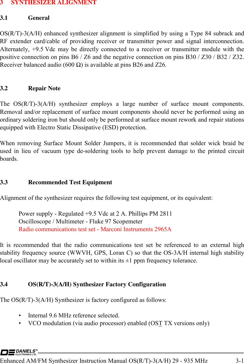  Enhanced AM/FM Synthesizer Instruction Manual OS(R/T)-3(A/H) 29 - 935 MHz  3-1 3 SYNTHESIZER ALIGNMENT  3.1 General  OS(R/T)-3(A/H) enhanced synthesizer alignment is simplified by using a Type 84 subrack and RF extender card/cable of providing receiver or transmitter power and signal interconnection.  Alternately, +9.5 Vdc may be directly connected to a receiver or transmitter module with the positive connection on pins B6 / Z6 and the negative connection on pins B30 / Z30 / B32 / Z32.  Receiver balanced audio (600 Ω) is available at pins B26 and Z26.   3.2 Repair Note  The OS(R/T)-3(A/H) synthesizer employs a large number of surface mount components.  Removal and/or replacement of surface mount components should never be performed using an ordinary soldering iron but should only be performed at surface mount rework and repair stations equipped with Electro Static Dissipative (ESD) protection.  When removing Surface Mount Solder Jumpers, it is recommended that solder wick braid be used in lieu of vacuum type de-soldering tools to help prevent damage to the printed circuit boards.   3.3  Recommended Test Equipment  Alignment of the synthesizer requires the following test equipment, or its equivalent:    Power supply - Regulated +9.5 Vdc at 2 A. Phillips PM 2811   Oscilloscope / Multimeter - Fluke 97 Scopemeter   Radio communications test set - Marconi Instruments 2965A  It is recommended that the radio communications test set be referenced to an external high stability frequency source (WWVH, GPS, Loran C) so that the OS-3A/H internal high stability local oscillator may be accurately set to within its ±1 ppm frequency tolerance.   3.4  OS(R/T)-3(A/H) Synthesizer Factory Configuration  The OS(R/T)-3(A/H) Synthesizer is factory configured as follows:    •  Internal 9.6 MHz reference selected.   •  VCO modulation (via audio processor) enabled (OST TX versions only) 