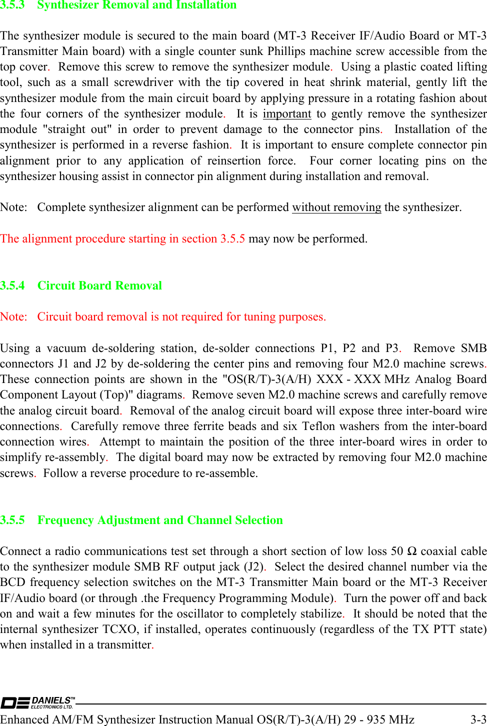  Enhanced AM/FM Synthesizer Instruction Manual OS(R/T)-3(A/H) 29 - 935 MHz  3-3 3.5.3  Synthesizer Removal and Installation  The synthesizer module is secured to the main board (MT-3 Receiver IF/Audio Board or MT-3 Transmitter Main board) with a single counter sunk Phillips machine screw accessible from the top cover.  Remove this screw to remove the synthesizer module.  Using a plastic coated lifting tool, such as a small screwdriver with the tip covered in heat shrink material, gently lift the synthesizer module from the main circuit board by applying pressure in a rotating fashion about the four corners of the synthesizer module.  It is important to gently remove the synthesizer module &quot;straight out&quot; in order to prevent damage to the connector pins.  Installation of the synthesizer is performed in a reverse fashion.  It is important to ensure complete connector pin alignment prior to any application of reinsertion force.  Four corner locating pins on the synthesizer housing assist in connector pin alignment during installation and removal.  Note:  Complete synthesizer alignment can be performed without removing the synthesizer.  The alignment procedure starting in section 3.5.5 may now be performed.   3.5.4  Circuit Board Removal  Note:   Circuit board removal is not required for tuning purposes.  Using a vacuum de-soldering station, de-solder connections P1, P2 and P3.  Remove SMB connectors J1 and J2 by de-soldering the center pins and removing four M2.0 machine screws.  These connection points are shown in the &quot;OS(R/T)-3(A/H) XXX - XXX MHz Analog Board Component Layout (Top)&quot; diagrams.  Remove seven M2.0 machine screws and carefully remove the analog circuit board.  Removal of the analog circuit board will expose three inter-board wire connections.  Carefully remove three ferrite beads and six Teflon washers from the inter-board connection wires.  Attempt to maintain the position of the three inter-board wires in order to simplify re-assembly.  The digital board may now be extracted by removing four M2.0 machine screws.  Follow a reverse procedure to re-assemble.   3.5.5  Frequency Adjustment and Channel Selection  Connect a radio communications test set through a short section of low loss 50 Ω coaxial cable to the synthesizer module SMB RF output jack (J2).  Select the desired channel number via the BCD frequency selection switches on the MT-3 Transmitter Main board or the MT-3 Receiver IF/Audio board (or through .the Frequency Programming Module).  Turn the power off and back on and wait a few minutes for the oscillator to completely stabilize.  It should be noted that the internal synthesizer TCXO, if installed, operates continuously (regardless of the TX PTT state) when installed in a transmitter.    
