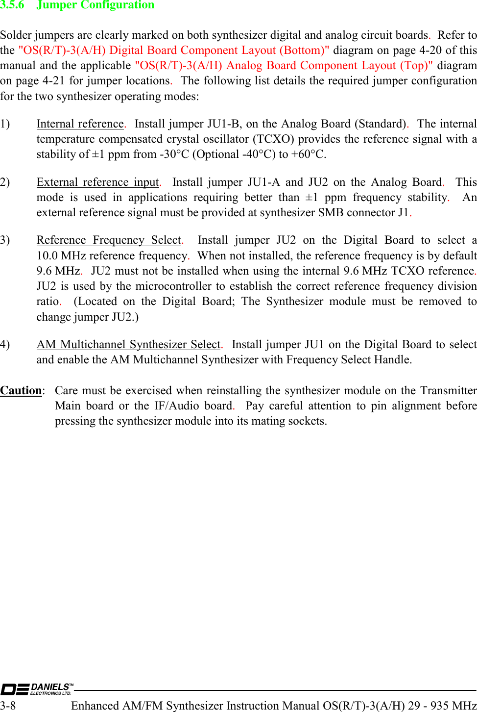  3-8  Enhanced AM/FM Synthesizer Instruction Manual OS(R/T)-3(A/H) 29 - 935 MHz 3.5.6 Jumper Configuration  Solder jumpers are clearly marked on both synthesizer digital and analog circuit boards.  Refer to the &quot;OS(R/T)-3(A/H) Digital Board Component Layout (Bottom)&quot; diagram on page 4-20 of this manual and the applicable &quot;OS(R/T)-3(A/H) Analog Board Component Layout (Top)&quot; diagram on page 4-21 for jumper locations.  The following list details the required jumper configuration for the two synthesizer operating modes: 1) Internal reference.  Install jumper JU1-B, on the Analog Board (Standard).  The internal temperature compensated crystal oscillator (TCXO) provides the reference signal with a stability of ±1 ppm from -30°C (Optional -40°C) to +60°C. 2)  External reference input.  Install jumper JU1-A and JU2 on the Analog Board.  This mode is used in applications requiring better than ±1 ppm frequency stability.  An external reference signal must be provided at synthesizer SMB connector J1. 3) Reference Frequency Select.  Install jumper JU2 on the Digital Board to select a 10.0 MHz reference frequency.  When not installed, the reference frequency is by default 9.6 MHz.  JU2 must not be installed when using the internal 9.6 MHz TCXO reference.  JU2 is used by the microcontroller to establish the correct reference frequency division ratio.  (Located on the Digital Board; The Synthesizer module must be removed to change jumper JU2.) 4)  AM Multichannel Synthesizer Select.  Install jumper JU1 on the Digital Board to select  and enable the AM Multichannel Synthesizer with Frequency Select Handle.  Caution:  Care must be exercised when reinstalling the synthesizer module on the Transmitter Main board or the IF/Audio board.  Pay careful attention to pin alignment before pressing the synthesizer module into its mating sockets. 