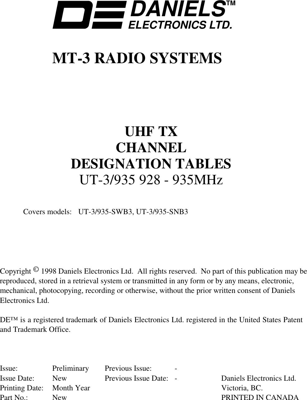     DANIELSELECTRONICS LTD.TM    MT-3 RADIO SYSTEMS       UHF TX CHANNEL DESIGNATION TABLES UT-3/935 928 - 935MHz     Covers models:  UT-3/935-SWB3, UT-3/935-SNB3       Copyright © 1998 Daniels Electronics Ltd.  All rights reserved.  No part of this publication may be reproduced, stored in a retrieval system or transmitted in any form or by any means, electronic, mechanical, photocopying, recording or otherwise, without the prior written consent of Daniels Electronics Ltd.  DE™ is a registered trademark of Daniels Electronics Ltd. registered in the United States Patent and Trademark Office.    Issue: Preliminary Previous Issue:  - Issue Date:  New  Previous Issue Date:  -  Daniels Electronics Ltd. Printing Date:  Month Year      Victoria, BC. Part No.:  New    PRINTED IN CANADA 