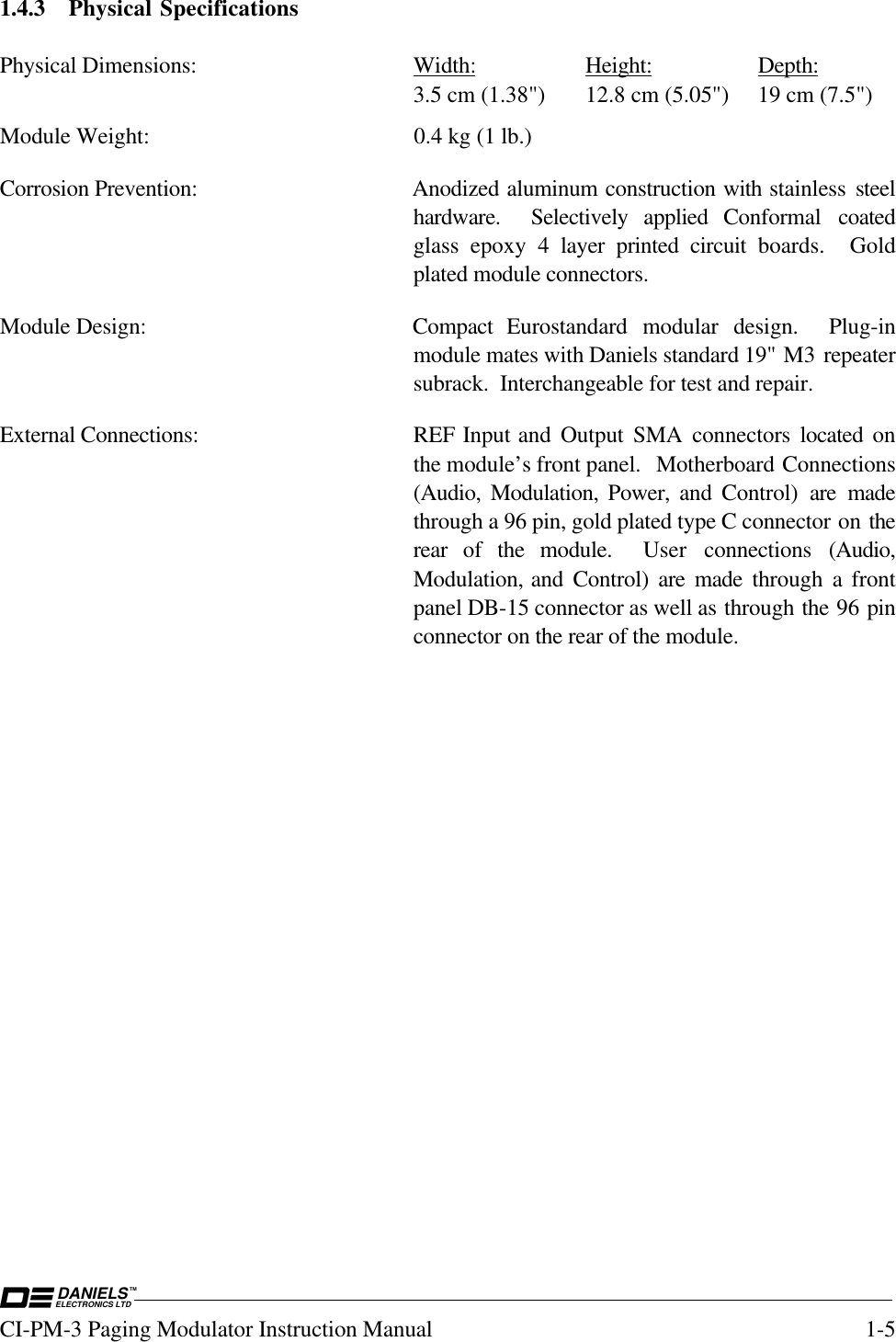 DANIELSELECTRONICS LTDTMCI-PM-3 Paging Modulator Instruction Manual 1-51.4.3 Physical SpecificationsPhysical Dimensions: Width: Height: Depth:3.5 cm (1.38&quot;) 12.8 cm (5.05&quot;) 19 cm (7.5&quot;)Module Weight: 0.4 kg (1 lb.)Corrosion Prevention: Anodized aluminum construction with stainless  steelhardware.  Selectively applied Conformal  coatedglass epoxy 4 layer printed circuit boards.  Goldplated module connectors.Module Design: Compact  Eurostandard  modular  design.    Plug-inmodule mates with Daniels standard 19&quot; M3 repeatersubrack.  Interchangeable for test and repair.External Connections: REF Input and Output SMA connectors located onthe module’s front panel.  Motherboard Connections(Audio, Modulation, Power, and Control) are madethrough a 96 pin, gold plated type C connector on therear of the module.  User  connections  (Audio,Modulation, and Control) are made through a frontpanel DB-15 connector as well as through the 96 pinconnector on the rear of the module.