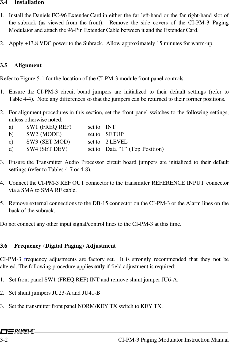 DANIELSELECTRONICS LTDTM3-2 CI-PM-3 Paging Modulator Instruction Manual3.4 Installation1. Install the Daniels EC-96 Extender Card in either the far left-hand or the far right-hand slot ofthe  subrack (as viewed  from  the front).  Remove the side covers of the CI-PM-3 PagingModulator and attach the 96-Pin Extender Cable between it and the Extender Card.2. Apply +13.8 VDC power to the Subrack.  Allow approximately 15 minutes for warm-up.3.5 AlignmentRefer to Figure 5-1 for the location of the CI-PM-3 module front panel controls.1. Ensure  the  CI-PM-3  circuit  board jumpers are initialized to their default settings (refer toTable 4-4).  Note any differences so that the jumpers can be returned to their former positions.2. For alignment procedures in this section, set the front panel switches to the following settings,unless otherwise noted:a) SW1 (FREQ REF) set to INTb) SW2 (MODE) set to SETUPc) SW3 (SET MOD) set to 2 LEVELd) SW4 (SET DEV) set to Data “1” (Top Position)3. Ensure the Transmitter Audio Processor  circuit  board jumpers are initialized to their defaultsettings (refer to Tables 4-7 or 4-8).4. Connect the CI-PM-3 REF OUT connector to the transmitter REFERENCE INPUT connectorvia a SMA to SMA RF cable.5. Remove external connections to the DB-15 connector on the CI-PM-3 or the Alarm lines on theback of the subrack.Do not connect any other input signal/control lines to the CI-PM-3 at this time.3.6 Frequency (Digital Paging) AdjustmentCI-PM-3  frequency adjustments are factory set.  It is strongly recommended that they not bealtered. The following procedure applies only if field adjustment is required:1. Set front panel SW1 (FREQ REF) INT and remove shunt jumper JU6-A.2. Set shunt jumpers JU23-A and JU41-B.3. Set the transmitter front panel NORM/KEY TX switch to KEY TX.