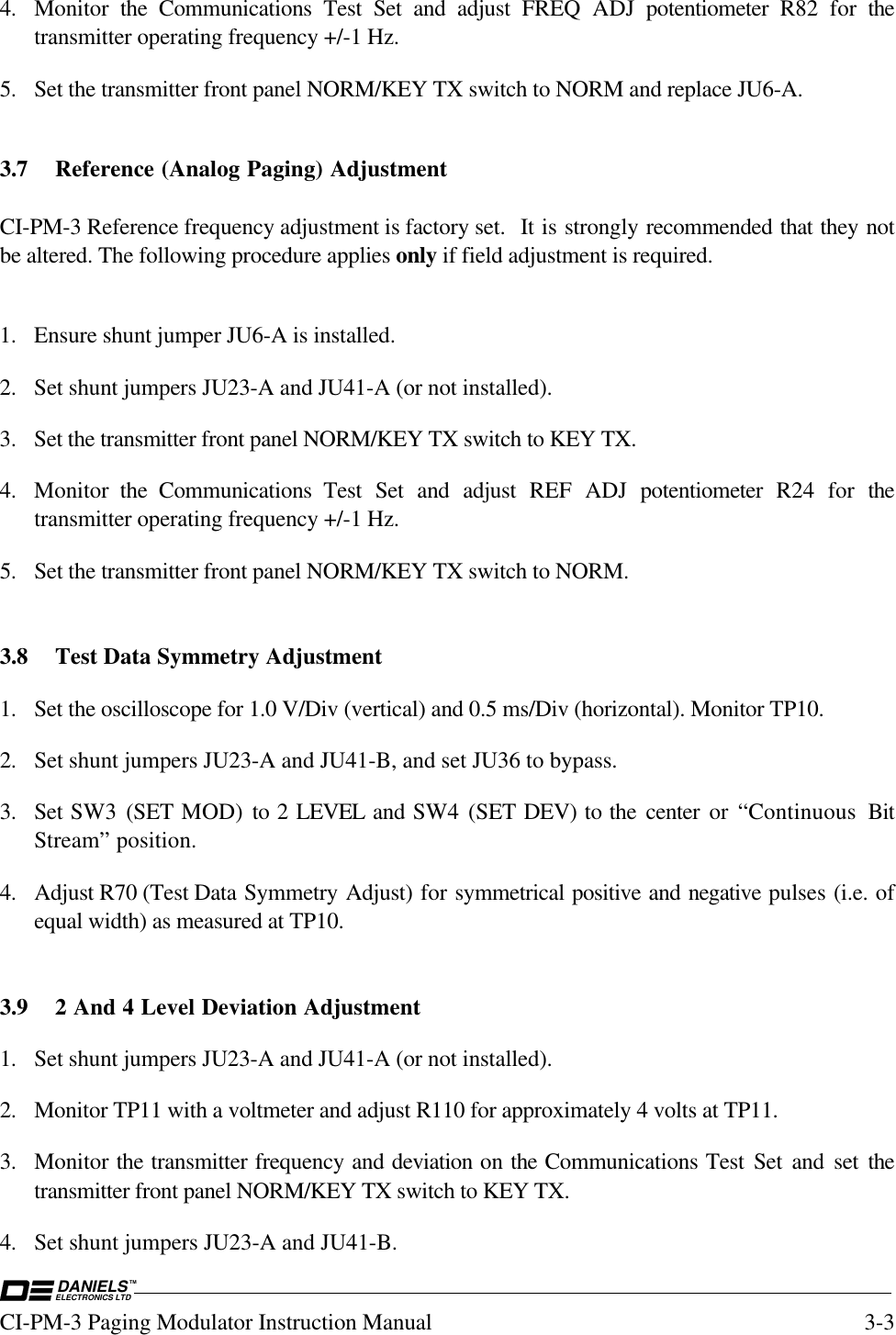 DANIELSELECTRONICS LTDTMCI-PM-3 Paging Modulator Instruction Manual 3-34. Monitor  the Communications Test Set and adjust FREQ ADJ potentiometer  R82 for thetransmitter operating frequency +/-1 Hz.5. Set the transmitter front panel NORM/KEY TX switch to NORM and replace JU6-A.3.7 Reference (Analog Paging) AdjustmentCI-PM-3 Reference frequency adjustment is factory set.  It is strongly recommended that they notbe altered. The following procedure applies only if field adjustment is required.1. Ensure shunt jumper JU6-A is installed.2. Set shunt jumpers JU23-A and JU41-A (or not installed).3. Set the transmitter front panel NORM/KEY TX switch to KEY TX.4. Monitor  the Communications Test Set and adjust REF ADJ potentiometer  R24 for thetransmitter operating frequency +/-1 Hz.5. Set the transmitter front panel NORM/KEY TX switch to NORM.3.8 Test Data Symmetry Adjustment1. Set the oscilloscope for 1.0 V/Div (vertical) and 0.5 ms/Div (horizontal). Monitor TP10.2. Set shunt jumpers JU23-A and JU41-B, and set JU36 to bypass.3. Set SW3  (SET MOD) to 2 LEVEL and SW4 (SET DEV) to the center or “Continuous BitStream” position.4. Adjust R70 (Test Data Symmetry Adjust) for symmetrical positive and negative pulses (i.e. ofequal width) as measured at TP10.3.9 2 And 4 Level Deviation Adjustment1. Set shunt jumpers JU23-A and JU41-A (or not installed).2. Monitor TP11 with a voltmeter and adjust R110 for approximately 4 volts at TP11.3. Monitor the transmitter frequency and deviation on the Communications Test Set and set thetransmitter front panel NORM/KEY TX switch to KEY TX.4. Set shunt jumpers JU23-A and JU41-B.