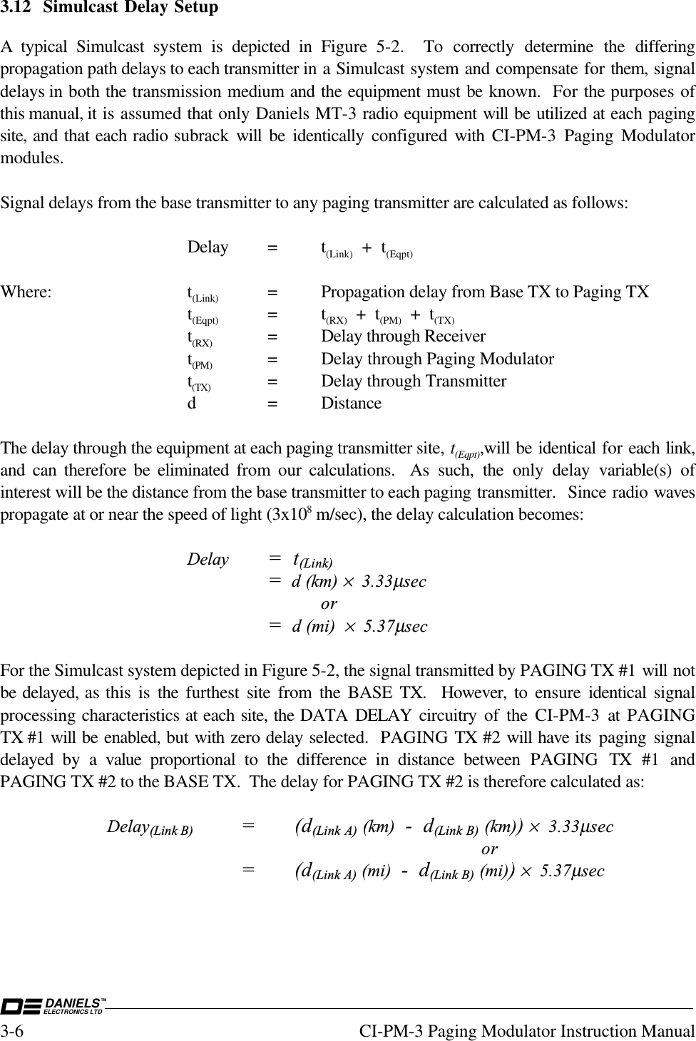 DANIELSELECTRONICS LTDTM3-6 CI-PM-3 Paging Modulator Instruction Manual3.12 Simulcast Delay SetupA typical Simulcast system is depicted in Figure 5-2.  To correctly determine the differingpropagation path delays to each transmitter in a Simulcast system and compensate for them, signaldelays in both the transmission medium and the equipment must be known.  For the purposes ofthis manual, it is assumed that only Daniels MT-3 radio equipment will be utilized at each pagingsite, and that each radio subrack  will be identically  configured with CI-PM-3 Paging Modulatormodules.Signal delays from the base transmitter to any paging transmitter are calculated as follows:Delay = t(Link)  +  t(Eqpt)Where: t(Link) = Propagation delay from Base TX to Paging TXt(Eqpt) =t(RX)  +  t(PM)  +  t(TX)t(RX) = Delay through Receivert(PM) = Delay through Paging Modulatort(TX) = Delay through Transmitterd = DistanceThe delay through the equipment at each paging transmitter site, t(Eqpt),will be identical for each link,and can therefore be eliminated  from our calculations.  As such, the only delay variable(s) ofinterest will be the distance from the base transmitter to each paging transmitter.  Since radio wavespropagate at or near the speed of light (3x108 m/sec), the delay calculation becomes:Delay =  t(Link)=  d (km) ×  3.33µsecor=  d (mi)  ×  5.37µsecFor the Simulcast system depicted in Figure 5-2, the signal transmitted by PAGING TX #1 will notbe delayed, as this is the  furthest site from the BASE TX.  However, to ensure  identical  signalprocessing characteristics at each site, the DATA DELAY  circuitry of the CI-PM-3 at PAGINGTX #1 will be enabled, but with zero delay selected.  PAGING TX #2 will have its paging signaldelayed by a value  proportional to the difference in distance between  PAGING TX #1 andPAGING TX #2 to the BASE TX.  The delay for PAGING TX #2 is therefore calculated as:Delay(Link B) =(d(Link A) (km)  -  d(Link B) (km)) ×  3.33µsecor=(d(Link A) (mi)  -  d(Link B) (mi)) ×  5.37µsec