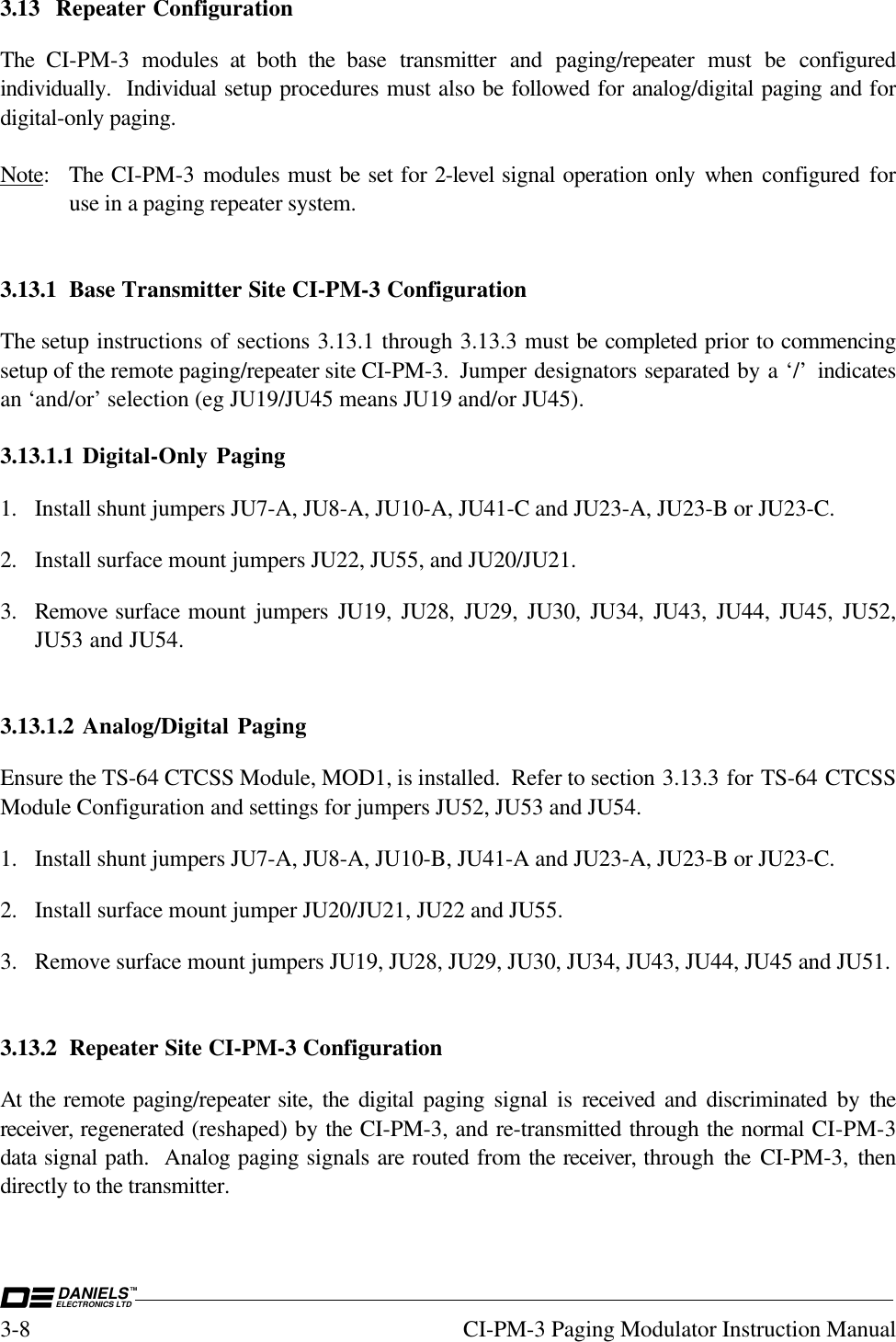 DANIELSELECTRONICS LTDTM3-8 CI-PM-3 Paging Modulator Instruction Manual3.13 Repeater ConfigurationThe CI-PM-3 modules at both the  base transmitter and paging/repeater must be configuredindividually.  Individual setup procedures must also be followed for analog/digital paging and fordigital-only paging.Note: The CI-PM-3 modules must be set for 2-level signal operation only when  configured foruse in a paging repeater system.3.13.1 Base Transmitter Site CI-PM-3 ConfigurationThe setup instructions of sections 3.13.1 through 3.13.3 must be completed prior to commencingsetup of the remote paging/repeater site CI-PM-3.  Jumper designators separated by a ‘/’  indicatesan ‘and/or’ selection (eg JU19/JU45 means JU19 and/or JU45).3.13.1.1 Digital-Only Paging1. Install shunt jumpers JU7-A, JU8-A, JU10-A, JU41-C and JU23-A, JU23-B or JU23-C.2. Install surface mount jumpers JU22, JU55, and JU20/JU21.3. Remove surface mount jumpers JU19, JU28, JU29, JU30, JU34, JU43, JU44, JU45, JU52,JU53 and JU54.3.13.1.2 Analog/Digital PagingEnsure the TS-64 CTCSS Module, MOD1, is installed.  Refer to section 3.13.3 for TS-64 CTCSSModule Configuration and settings for jumpers JU52, JU53 and JU54.1. Install shunt jumpers JU7-A, JU8-A, JU10-B, JU41-A and JU23-A, JU23-B or JU23-C.2. Install surface mount jumper JU20/JU21, JU22 and JU55.3. Remove surface mount jumpers JU19, JU28, JU29, JU30, JU34, JU43, JU44, JU45 and JU51.3.13.2 Repeater Site CI-PM-3 ConfigurationAt the remote paging/repeater site, the digital paging signal is received  and discriminated by thereceiver, regenerated (reshaped) by the CI-PM-3, and re-transmitted through the normal CI-PM-3data signal path.  Analog paging signals are routed from the receiver, through  the  CI-PM-3,  thendirectly to the transmitter.