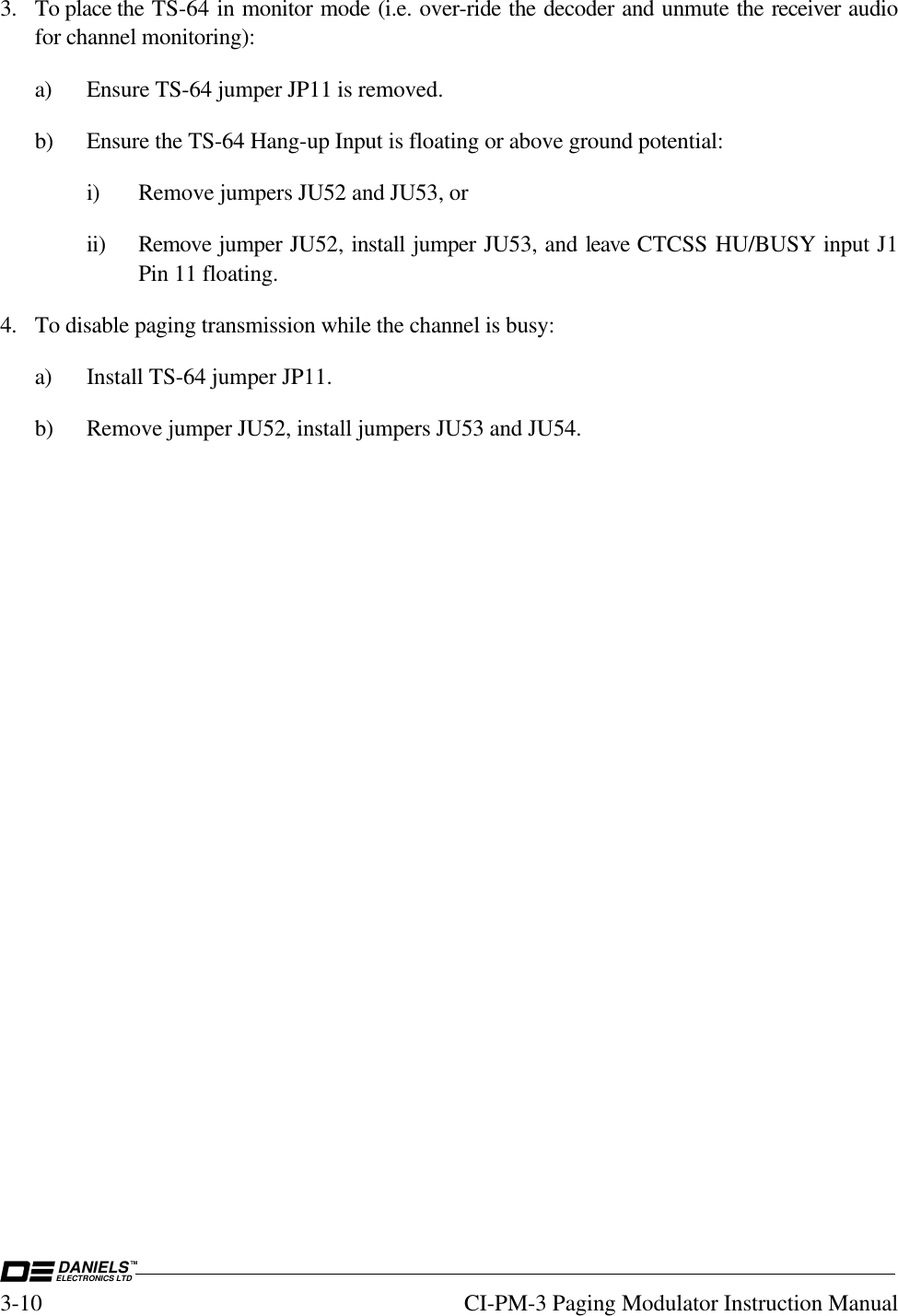 DANIELSELECTRONICS LTDTM3-10 CI-PM-3 Paging Modulator Instruction Manual3. To place the TS-64 in monitor mode (i.e. over-ride the decoder and unmute the receiver audiofor channel monitoring):a) Ensure TS-64 jumper JP11 is removed.b) Ensure the TS-64 Hang-up Input is floating or above ground potential:i) Remove jumpers JU52 and JU53, orii) Remove jumper JU52, install jumper JU53, and leave CTCSS HU/BUSY input J1Pin 11 floating.4. To disable paging transmission while the channel is busy:a) Install TS-64 jumper JP11.b) Remove jumper JU52, install jumpers JU53 and JU54.