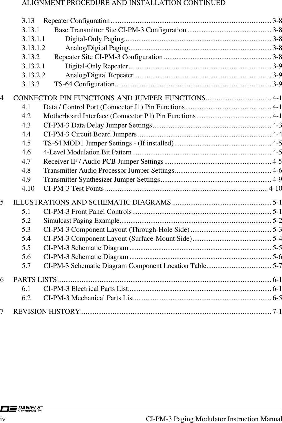 DANIELSELECTRONICS LTDTMiv CI-PM-3 Paging Modulator Instruction ManualALIGNMENT PROCEDURE AND INSTALLATION CONTINUED3.13 Repeater Configuration......................................................................................... 3-83.13.1 Base Transmitter Site CI-PM-3 Configuration ............................................... 3-83.13.1.1 Digital-Only Paging.................................................................................. 3-83.13.1.2 Analog/Digital Paging............................................................................... 3-83.13.2 Repeater Site CI-PM-3 Configuration ............................................................ 3-83.13.2.1 Digital-Only Repeater............................................................................... 3-93.13.2.2 Analog/Digital Repeater............................................................................ 3-93.13.3 TS-64 Configuration....................................................................................... 3-94 CONNECTOR PIN FUNCTIONS AND JUMPER FUNCTIONS.................................... 4-14.1 Data / Control Port (Connector J1) Pin Functions................................................ 4-14.2 Motherboard Interface (Connector P1) Pin Functions.......................................... 4-14.3 CI-PM-3 Data Delay Jumper Settings.................................................................. 4-34.4 CI-PM-3 Circuit Board Jumpers .......................................................................... 4-44.5 TS-64 MOD1 Jumper Settings - (If installed)...................................................... 4-54.6 4-Level Modulation Bit Pattern............................................................................. 4-54.7 Receiver IF / Audio PCB Jumper Settings............................................................ 4-54.8 Transmitter Audio Processor Jumper Settings...................................................... 4-64.9 Transmitter Synthesizer Jumper Settings.............................................................. 4-94.10 CI-PM-3 Test Points .......................................................................................... 4-105 ILLUSTRATIONS AND SCHEMATIC DIAGRAMS ....................................................... 5-15.1 CI-PM-3 Front Panel Controls............................................................................. 5-15.2 Simulcast Paging Example.................................................................................... 5-25.3 CI-PM-3 Component Layout (Through-Hole Side) ............................................. 5-35.4 CI-PM-3 Component Layout (Surface-Mount Side)............................................ 5-45.5 CI-PM-3 Schematic Diagram ............................................................................... 5-55.6 CI-PM-3 Schematic Diagram ............................................................................... 5-65.7 CI-PM-3 Schematic Diagram Component Location Table.................................... 5-76 PARTS LISTS ...................................................................................................................... 6-16.1 CI-PM-3 Electrical Parts List................................................................................ 6-16.2 CI-PM-3 Mechanical Parts List............................................................................ 6-57 REVISION HISTORY.......................................................................................................... 7-1