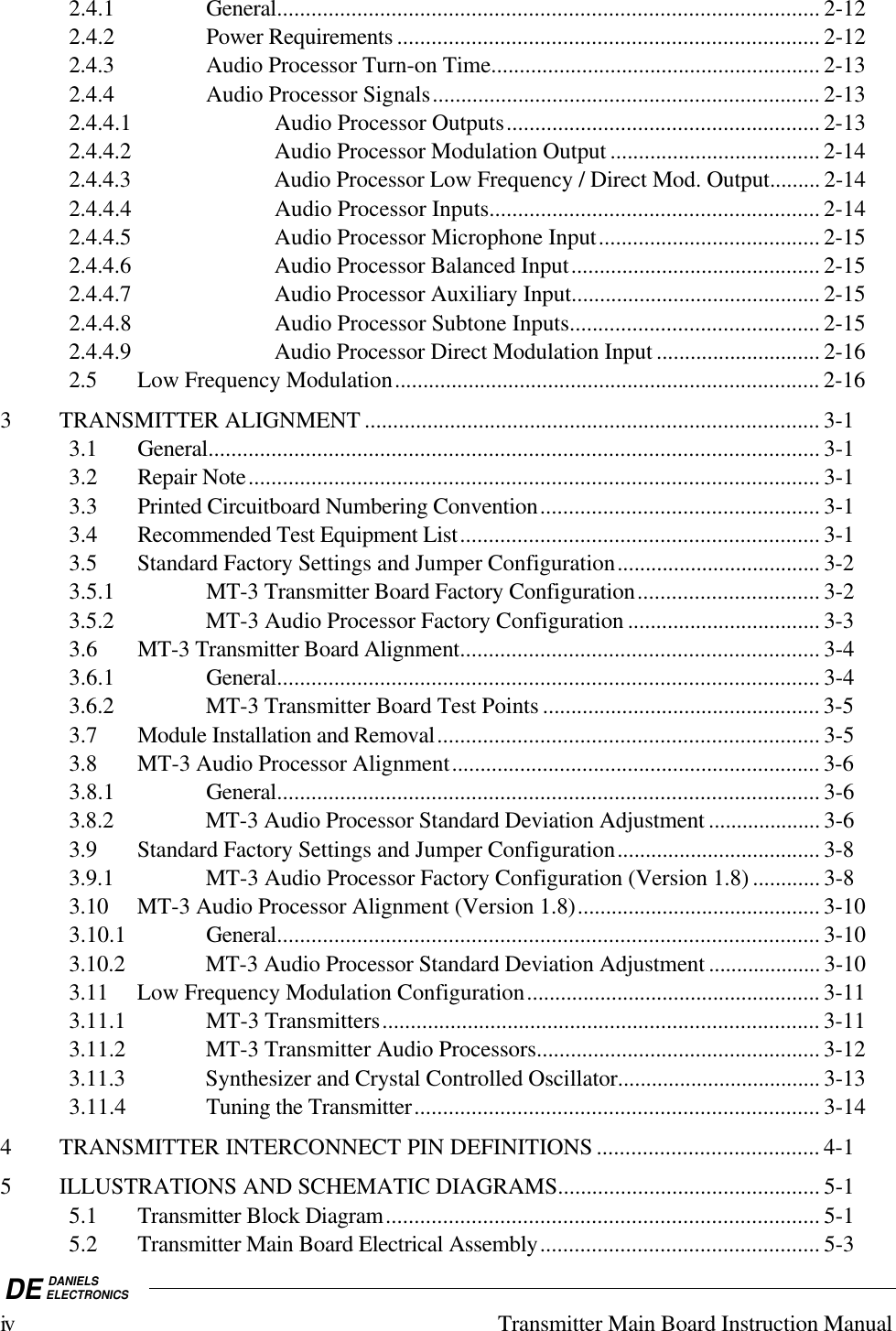 DE DANIELSELECTRONICSiv Transmitter Main Board Instruction Manual2.4.1 General............................................................................................... 2-122.4.2 Power Requirements .......................................................................... 2-122.4.3 Audio Processor Turn-on Time.......................................................... 2-132.4.4 Audio Processor Signals.................................................................... 2-132.4.4.1 Audio Processor Outputs....................................................... 2-132.4.4.2 Audio Processor Modulation Output ..................................... 2-142.4.4.3 Audio Processor Low Frequency / Direct Mod. Output......... 2-142.4.4.4 Audio Processor Inputs.......................................................... 2-142.4.4.5 Audio Processor Microphone Input....................................... 2-152.4.4.6 Audio Processor Balanced Input............................................ 2-152.4.4.7 Audio Processor Auxiliary Input............................................ 2-152.4.4.8 Audio Processor Subtone Inputs............................................ 2-152.4.4.9 Audio Processor Direct Modulation Input ............................. 2-162.5 Low Frequency Modulation........................................................................... 2-163 TRANSMITTER ALIGNMENT ................................................................................ 3-13.1 General........................................................................................................... 3-13.2 Repair Note.................................................................................................... 3-13.3 Printed Circuitboard Numbering Convention................................................. 3-13.4 Recommended Test Equipment List............................................................... 3-13.5 Standard Factory Settings and Jumper Configuration.................................... 3-23.5.1 MT-3 Transmitter Board Factory Configuration................................ 3-23.5.2 MT-3 Audio Processor Factory Configuration .................................. 3-33.6 MT-3 Transmitter Board Alignment............................................................... 3-43.6.1 General............................................................................................... 3-43.6.2 MT-3 Transmitter Board Test Points ................................................. 3-53.7 Module Installation and Removal................................................................... 3-53.8 MT-3 Audio Processor Alignment................................................................. 3-63.8.1 General............................................................................................... 3-63.8.2 MT-3 Audio Processor Standard Deviation Adjustment .................... 3-63.9 Standard Factory Settings and Jumper Configuration.................................... 3-83.9.1 MT-3 Audio Processor Factory Configuration (Version 1.8) ............ 3-83.10 MT-3 Audio Processor Alignment (Version 1.8)........................................... 3-103.10.1 General............................................................................................... 3-103.10.2 MT-3 Audio Processor Standard Deviation Adjustment .................... 3-103.11 Low Frequency Modulation Configuration.................................................... 3-113.11.1 MT-3 Transmitters............................................................................. 3-113.11.2 MT-3 Transmitter Audio Processors.................................................. 3-123.11.3 Synthesizer and Crystal Controlled Oscillator.................................... 3-133.11.4 Tuning the Transmitter....................................................................... 3-144 TRANSMITTER INTERCONNECT PIN DEFINITIONS ....................................... 4-15 ILLUSTRATIONS AND SCHEMATIC DIAGRAMS.............................................. 5-15.1 Transmitter Block Diagram............................................................................ 5-15.2 Transmitter Main Board Electrical Assembly................................................. 5-3