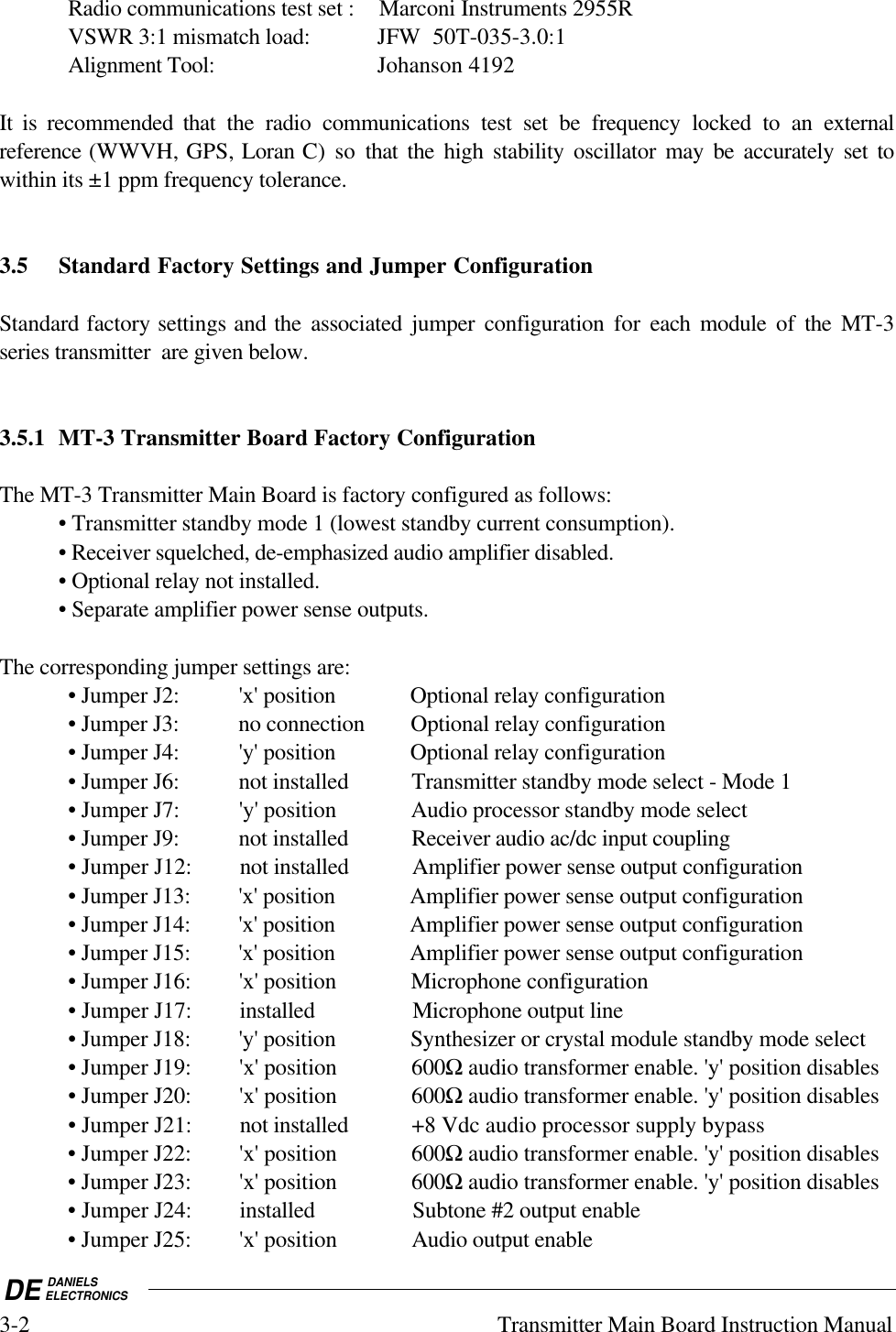 DE DANIELSELECTRONICS3-2 Transmitter Main Board Instruction ManualRadio communications test set : Marconi Instruments 2955RVSWR 3:1 mismatch load: JFW  50T-035-3.0:1Alignment Tool: Johanson 4192It is recommended that the radio communications test set be frequency locked to an externalreference (WWVH, GPS, Loran C) so that the high stability oscillator may be accurately set towithin its ±1 ppm frequency tolerance.3.5 Standard Factory Settings and Jumper ConfigurationStandard factory settings and the associated jumper configuration for  each module of the MT-3series transmitter  are given below.3.5.1 MT-3 Transmitter Board Factory ConfigurationThe MT-3 Transmitter Main Board is factory configured as follows:• Transmitter standby mode 1 (lowest standby current consumption).• Receiver squelched, de-emphasized audio amplifier disabled.• Optional relay not installed.• Separate amplifier power sense outputs.The corresponding jumper settings are:• Jumper J2: &apos;x&apos; position Optional relay configuration• Jumper J3: no connection Optional relay configuration• Jumper J4: &apos;y&apos; position Optional relay configuration• Jumper J6: not installed Transmitter standby mode select - Mode 1• Jumper J7: &apos;y&apos; position Audio processor standby mode select• Jumper J9: not installed Receiver audio ac/dc input coupling• Jumper J12: not installed Amplifier power sense output configuration• Jumper J13: &apos;x&apos; position Amplifier power sense output configuration• Jumper J14: &apos;x&apos; position Amplifier power sense output configuration• Jumper J15: &apos;x&apos; position Amplifier power sense output configuration• Jumper J16: &apos;x&apos; position Microphone configuration• Jumper J17: installed Microphone output line• Jumper J18: &apos;y&apos; position Synthesizer or crystal module standby mode select• Jumper J19: &apos;x&apos; position 600Ω audio transformer enable. &apos;y&apos; position disables• Jumper J20: &apos;x&apos; position 600Ω audio transformer enable. &apos;y&apos; position disables• Jumper J21: not installed +8 Vdc audio processor supply bypass• Jumper J22: &apos;x&apos; position 600Ω audio transformer enable. &apos;y&apos; position disables• Jumper J23: &apos;x&apos; position 600Ω audio transformer enable. &apos;y&apos; position disables• Jumper J24: installed Subtone #2 output enable• Jumper J25: &apos;x&apos; position Audio output enable