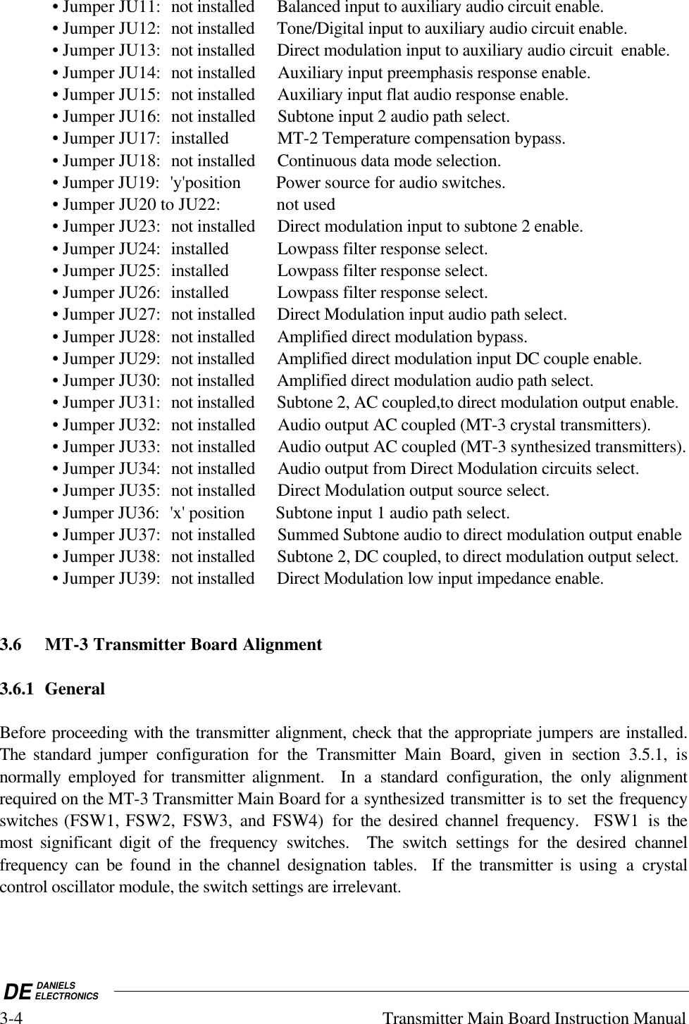 DE DANIELSELECTRONICS3-4 Transmitter Main Board Instruction Manual• Jumper JU11: not installed Balanced input to auxiliary audio circuit enable.• Jumper JU12: not installed Tone/Digital input to auxiliary audio circuit enable.• Jumper JU13: not installed Direct modulation input to auxiliary audio circuit  enable.• Jumper JU14: not installed Auxiliary input preemphasis response enable.• Jumper JU15: not installed Auxiliary input flat audio response enable.• Jumper JU16: not installed Subtone input 2 audio path select.• Jumper JU17: installed MT-2 Temperature compensation bypass.• Jumper JU18: not installed Continuous data mode selection.• Jumper JU19: &apos;y&apos;position Power source for audio switches.• Jumper JU20 to JU22:    not used• Jumper JU23: not installed Direct modulation input to subtone 2 enable.• Jumper JU24: installed Lowpass filter response select.• Jumper JU25: installed Lowpass filter response select.• Jumper JU26: installed Lowpass filter response select.• Jumper JU27: not installed Direct Modulation input audio path select.• Jumper JU28: not installed Amplified direct modulation bypass.• Jumper JU29: not installed Amplified direct modulation input DC couple enable.• Jumper JU30: not installed Amplified direct modulation audio path select.• Jumper JU31: not installed Subtone 2, AC coupled,to direct modulation output enable.• Jumper JU32: not installed Audio output AC coupled (MT-3 crystal transmitters).• Jumper JU33: not installed Audio output AC coupled (MT-3 synthesized transmitters).• Jumper JU34: not installed Audio output from Direct Modulation circuits select.• Jumper JU35: not installed Direct Modulation output source select.• Jumper JU36: &apos;x&apos; position Subtone input 1 audio path select.• Jumper JU37: not installed Summed Subtone audio to direct modulation output enable• Jumper JU38: not installed Subtone 2, DC coupled, to direct modulation output select.• Jumper JU39: not installed Direct Modulation low input impedance enable.3.6 MT-3 Transmitter Board Alignment3.6.1 GeneralBefore proceeding with the transmitter alignment, check that the appropriate jumpers are installed.The standard jumper configuration for  the Transmitter Main  Board, given in section 3.5.1, isnormally employed for transmitter alignment.  In a standard configuration, the  only alignmentrequired on the MT-3 Transmitter Main Board for a synthesized transmitter is to set the frequencyswitches (FSW1, FSW2, FSW3, and  FSW4) for the  desired channel frequency.  FSW1 is themost significant digit of the frequency switches.  The switch settings for the  desired channelfrequency can be found in the channel designation tables.  If the transmitter is using a crystalcontrol oscillator module, the switch settings are irrelevant.  