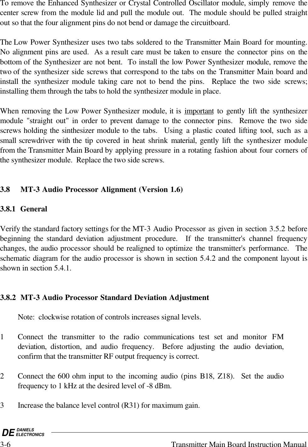 DE DANIELSELECTRONICS3-6 Transmitter Main Board Instruction ManualTo remove the Enhanced Synthesizer or Crystal Controlled Oscillator module, simply remove thecenter screw from the module lid and pull the module out.  The module should be pulled straightout so that the four alignment pins do not bend or damage the circuitboard.  The Low Power Synthesizer uses two tabs soldered to the Transmitter Main Board for mounting.No alignment pins are used.  As a result care must be taken to ensure  the connector pins on thebottom of the Synthesizer are not bent.  To install the low Power Synthesizer module, remove thetwo of the synthesizer side screws that correspond to the tabs on the Transmitter Main board andinstall the synthesizer module taking care not to bend  the  pins.  Replace the two side screws;installing them through the tabs to hold the synthesizer module in place.When removing the Low Power Synthesizer module, it is important to gently lift the synthesizermodule &quot;straight out&quot; in order to prevent damage to the connector  pins.  Remove the two sidescrews holding the sinthesizer module to the tabs.  Using a plastic coated lifting tool,  such as asmall screwdriver with the tip covered in heat shrink  material,  gently lift the synthesizer modulefrom the Transmitter Main Board by applying pressure in a rotating fashion about four corners ofthe synthesizer module.  Replace the two side screws.3.8 MT-3 Audio Processor Alignment (Version 1.6)3.8.1 GeneralVerify the standard factory settings for the MT-3 Audio Processor as given in section 3.5.2 beforebeginning the standard deviation  adjustment procedure.  If the transmitter&apos;s channel frequencychanges, the audio processor should be realigned to optimize the transmitter&apos;s performance.  Theschematic diagram for the audio processor is shown in section 5.4.2 and the component layout isshown in section 5.4.1.3.8.2 MT-3 Audio Processor Standard Deviation AdjustmentNote:  clockwise rotation of controls increases signal levels.1 Connect the transmitter to the radio communications test set and monitor FMdeviation,  distortion, and audio frequency.  Before adjusting the audio deviation,confirm that the transmitter RF output frequency is correct.2 Connect the 600 ohm input to the incoming audio (pins  B18,  Z18).  Set the audiofrequency to 1 kHz at the desired level of -8 dBm.3 Increase the balance level control (R31) for maximum gain.