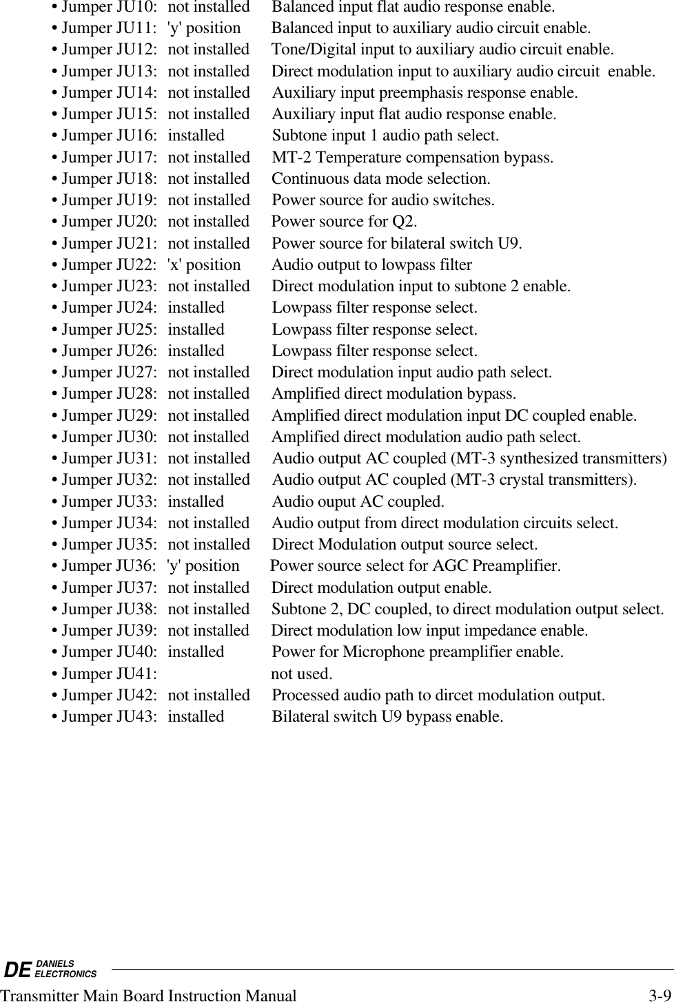 DE DANIELSELECTRONICSTransmitter Main Board Instruction Manual 3-9• Jumper JU10: not installed Balanced input flat audio response enable.• Jumper JU11: &apos;y&apos; position Balanced input to auxiliary audio circuit enable.• Jumper JU12: not installed Tone/Digital input to auxiliary audio circuit enable.• Jumper JU13: not installed Direct modulation input to auxiliary audio circuit  enable.• Jumper JU14: not installed Auxiliary input preemphasis response enable.• Jumper JU15: not installed Auxiliary input flat audio response enable.• Jumper JU16: installed Subtone input 1 audio path select.• Jumper JU17: not installed MT-2 Temperature compensation bypass.• Jumper JU18: not installed Continuous data mode selection.• Jumper JU19: not installed Power source for audio switches.• Jumper JU20: not installed Power source for Q2.• Jumper JU21: not installed Power source for bilateral switch U9.• Jumper JU22: &apos;x&apos; position Audio output to lowpass filter• Jumper JU23: not installed Direct modulation input to subtone 2 enable.• Jumper JU24: installed Lowpass filter response select.• Jumper JU25: installed Lowpass filter response select.• Jumper JU26: installed Lowpass filter response select.• Jumper JU27: not installed Direct modulation input audio path select.• Jumper JU28: not installed Amplified direct modulation bypass.• Jumper JU29: not installed Amplified direct modulation input DC coupled enable.• Jumper JU30: not installed Amplified direct modulation audio path select.• Jumper JU31: not installed Audio output AC coupled (MT-3 synthesized transmitters)• Jumper JU32: not installed Audio output AC coupled (MT-3 crystal transmitters).• Jumper JU33: installed Audio ouput AC coupled.• Jumper JU34: not installed Audio output from direct modulation circuits select.• Jumper JU35: not installed Direct Modulation output source select.• Jumper JU36: &apos;y&apos; position Power source select for AGC Preamplifier.• Jumper JU37: not installed Direct modulation output enable.• Jumper JU38: not installed Subtone 2, DC coupled, to direct modulation output select.• Jumper JU39: not installed Direct modulation low input impedance enable.• Jumper JU40: installed Power for Microphone preamplifier enable.• Jumper JU41: not used.• Jumper JU42: not installed Processed audio path to dircet modulation output.• Jumper JU43: installed Bilateral switch U9 bypass enable.