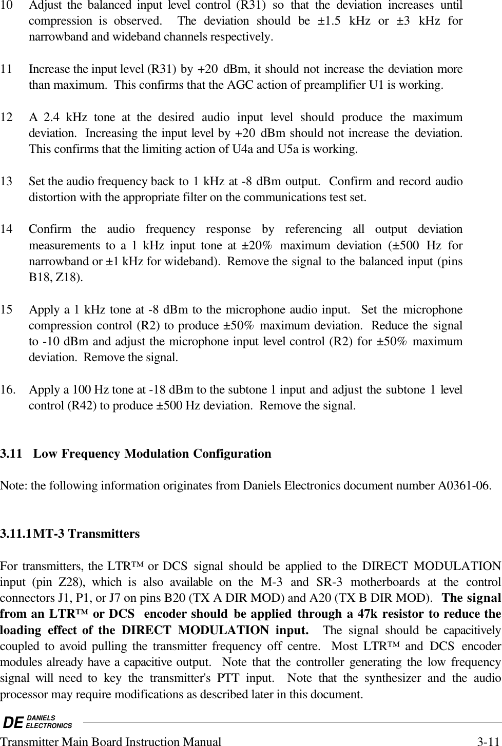 DE DANIELSELECTRONICSTransmitter Main Board Instruction Manual 3-1110 Adjust the balanced input level control (R31) so that the deviation increases  untilcompression is observed.  The deviation should be ±1.5 kHz or ±3 kHz fornarrowband and wideband channels respectively.11 Increase the input level (R31) by +20  dBm, it should not increase the deviation morethan maximum.  This confirms that the AGC action of preamplifier U1 is working.12 A 2.4 kHz tone at the  desired audio input level  should produce the maximumdeviation.  Increasing the input level by +20  dBm should not increase the deviation.This confirms that the limiting action of U4a and U5a is working.13 Set the audio frequency back to 1 kHz at -8 dBm output.  Confirm and record audiodistortion with the appropriate filter on the communications test set.14 Confirm  the audio frequency response by referencing all output deviationmeasurements to a 1 kHz  input tone at ±20% maximum deviation  (±500 Hz fornarrowband or ±1 kHz for wideband).  Remove the signal to the balanced input (pinsB18, Z18).15 Apply a 1 kHz tone at -8 dBm to the microphone audio input.  Set the microphonecompression control (R2) to produce ±50% maximum deviation.  Reduce the signalto -10 dBm and adjust the microphone input level control (R2) for ±50% maximumdeviation.  Remove the signal.16. Apply a 100 Hz tone at -18 dBm to the subtone 1 input and adjust the subtone 1 levelcontrol (R42) to produce ±500 Hz deviation.  Remove the signal.3.11 Low Frequency Modulation ConfigurationNote: the following information originates from Daniels Electronics document number A0361-06.3.11.1MT-3 TransmittersFor transmitters, the LTR™ or DCS signal should be applied to the  DIRECT  MODULATIONinput (pin Z28), which is also  available on the  M-3  and  SR-3 motherboards at the controlconnectors J1, P1, or J7 on pins B20 (TX A DIR MOD) and A20 (TX B DIR MOD).  The signalfrom an LTR™ or DCS  encoder should be applied through a 47k resistor to reduce theloading  effect of the DIRECT MODULATION input.  The signal should be capacitivelycoupled to avoid  pulling the transmitter frequency off  centre.  Most  LTR™ and DCS  encodermodules already have a capacitive output.  Note that the controller generating the low  frequencysignal  will  need to key the transmitter&apos;s PTT input.  Note that the  synthesizer and the audioprocessor may require modifications as described later in this document.