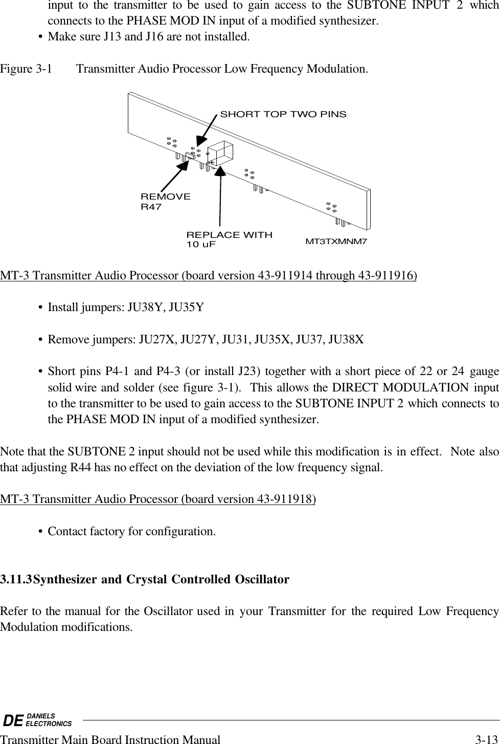 DE DANIELSELECTRONICSTransmitter Main Board Instruction Manual 3-13input to the transmitter to be used to gain access to the SUBTONE INPUT 2 whichconnects to the PHASE MOD IN input of a modified synthesizer.• Make sure J13 and J16 are not installed.Figure 3-1 Transmitter Audio Processor Low Frequency Modulation.REMOVE R47REPLACE WITH10 uF+SHORT TOP TWO PINSMT3TXMNM7MT-3 Transmitter Audio Processor (board version 43-911914 through 43-911916)• Install jumpers: JU38Y, JU35Y• Remove jumpers: JU27X, JU27Y, JU31, JU35X, JU37, JU38X• Short pins P4-1 and P4-3 (or install J23) together with a short piece of 22 or 24 gaugesolid wire and solder (see figure 3-1).  This allows the DIRECT MODULATION inputto the transmitter to be used to gain access to the SUBTONE INPUT 2 which connects tothe PHASE MOD IN input of a modified synthesizer.Note that the SUBTONE 2 input should not be used while this modification is in effect.  Note alsothat adjusting R44 has no effect on the deviation of the low frequency signal.MT-3 Transmitter Audio Processor (board version 43-911918)• Contact factory for configuration.3.11.3Synthesizer and Crystal Controlled OscillatorRefer to the manual for the Oscillator used in your Transmitter  for  the required Low  FrequencyModulation modifications.