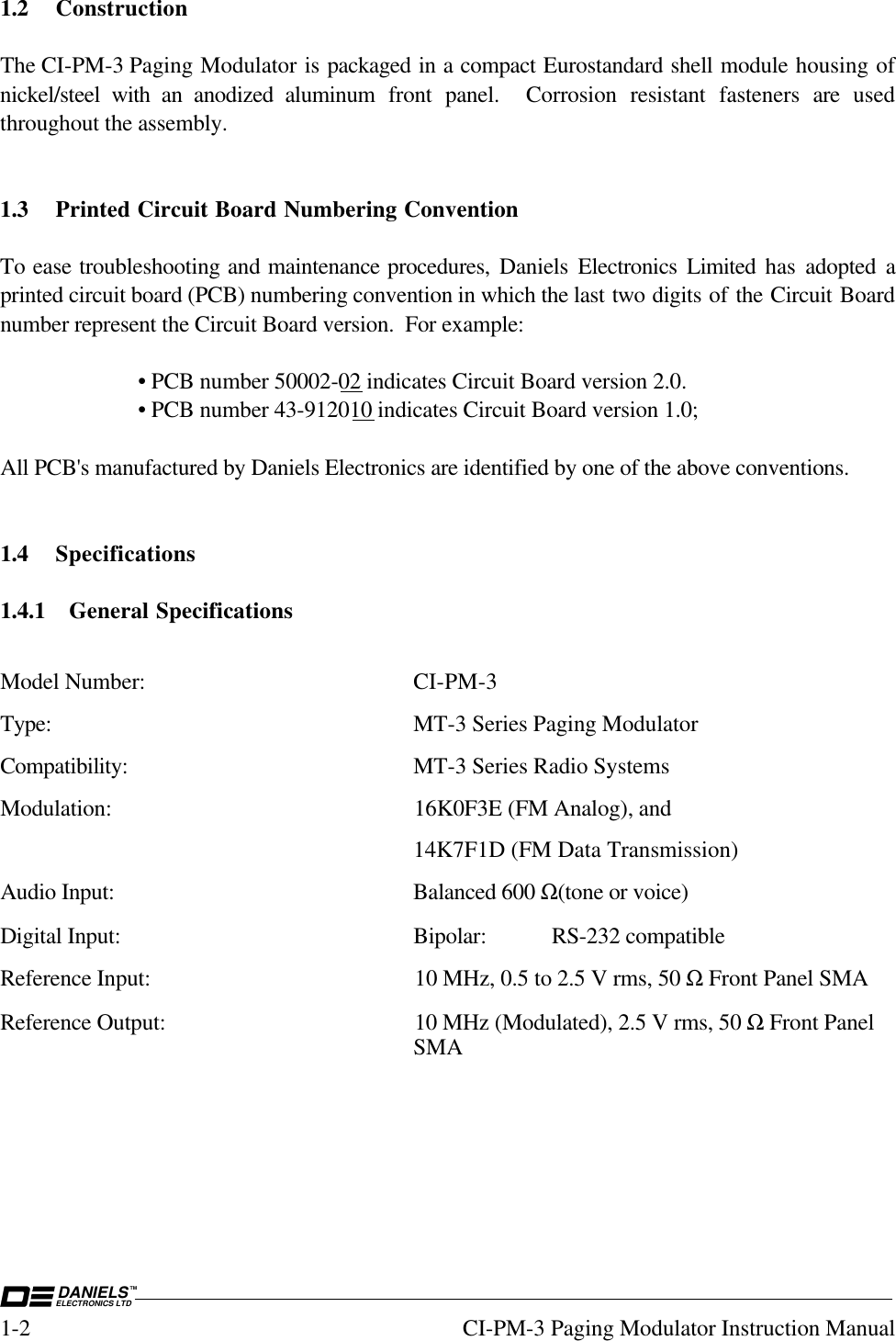 DANIELSELECTRONICS LTDTM1-2 CI-PM-3 Paging Modulator Instruction Manual1.2 ConstructionThe CI-PM-3 Paging Modulator is packaged in a compact Eurostandard shell module housing ofnickel/steel with an anodized aluminum front panel.  Corrosion resistant fasteners are  usedthroughout the assembly.1.3 Printed Circuit Board Numbering ConventionTo ease troubleshooting and maintenance procedures, Daniels Electronics Limited  has adopted aprinted circuit board (PCB) numbering convention in which the last two digits of the Circuit Boardnumber represent the Circuit Board version.  For example:• PCB number 50002-02 indicates Circuit Board version 2.0.• PCB number 43-912010 indicates Circuit Board version 1.0;All PCB&apos;s manufactured by Daniels Electronics are identified by one of the above conventions.1.4 Specifications1.4.1 General SpecificationsModel Number: CI-PM-3Type: MT-3 Series Paging ModulatorCompatibility: MT-3 Series Radio SystemsModulation: 16K0F3E (FM Analog), and14K7F1D (FM Data Transmission)Audio Input: Balanced 600 Ω(tone or voice)Digital Input: Bipolar: RS-232 compatibleReference Input: 10 MHz, 0.5 to 2.5 V rms, 50 Ω Front Panel SMAReference Output: 10 MHz (Modulated), 2.5 V rms, 50 Ω Front PanelSMA