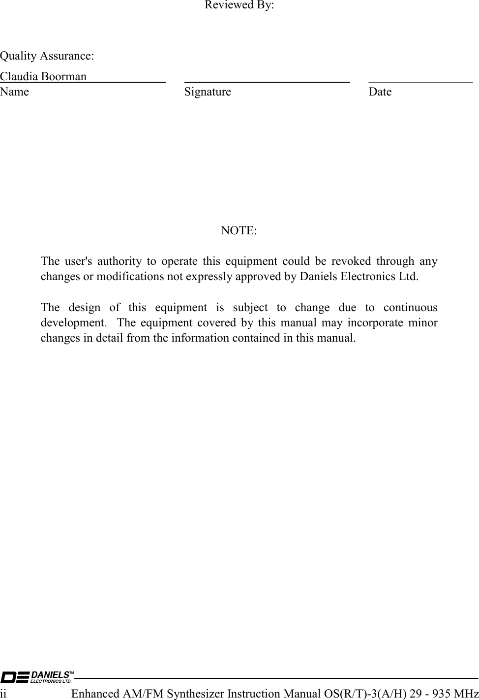  ii  Enhanced AM/FM Synthesizer Instruction Manual OS(R/T)-3(A/H) 29 - 935 MHz  Reviewed By:   Quality Assurance: Claudia Boorman      _________________ Name Signature Date         NOTE:  The user&apos;s authority to operate this equipment could be revoked through any changes or modifications not expressly approved by Daniels Electronics Ltd.  The design of this equipment is subject to change due to continuous development.  The equipment covered by this manual may incorporate minor changes in detail from the information contained in this manual.     