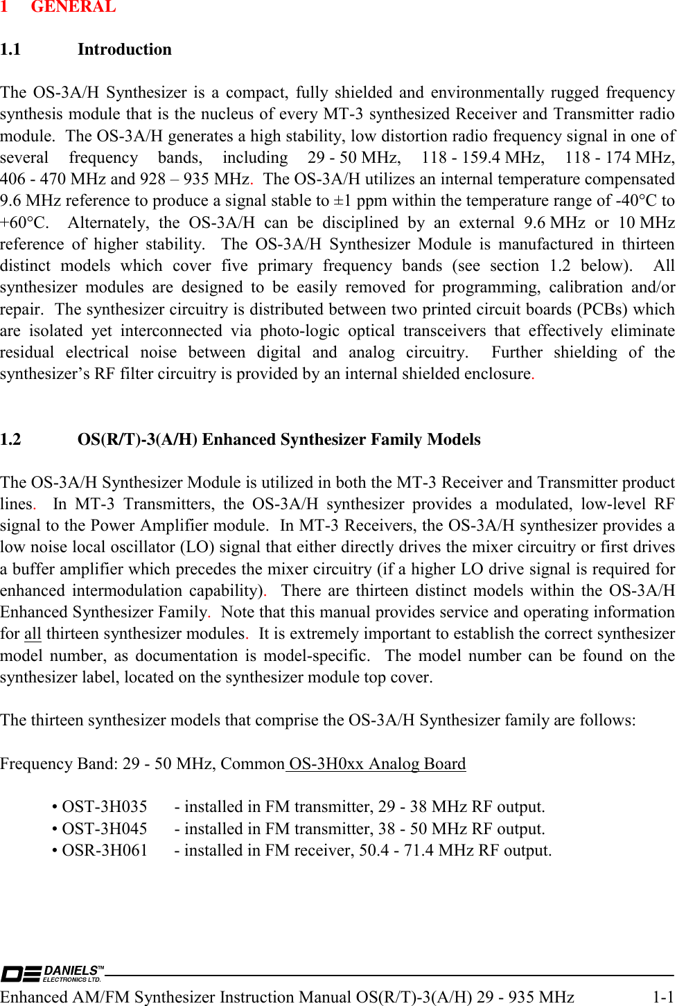  Enhanced AM/FM Synthesizer Instruction Manual OS(R/T)-3(A/H) 29 - 935 MHz  1-1 1 GENERAL  1.1 Introduction  The OS-3A/H Synthesizer is a compact, fully shielded and environmentally rugged frequency synthesis module that is the nucleus of every MT-3 synthesized Receiver and Transmitter radio module.  The OS-3A/H generates a high stability, low distortion radio frequency signal in one of several  frequency  bands,  including  29 - 50 MHz,  118 - 159.4 MHz,  118 - 174 MHz, 406 - 470 MHz and 928 – 935 MHz.  The OS-3A/H utilizes an internal temperature compensated 9.6 MHz reference to produce a signal stable to ±1 ppm within the temperature range of -40°C to +60°C.  Alternately, the OS-3A/H can be disciplined by an external 9.6 MHz or 10 MHz reference of higher stability.  The OS-3A/H Synthesizer Module is manufactured in thirteen distinct models which cover five primary frequency bands (see section 1.2 below).  All synthesizer modules are designed to be easily removed for programming, calibration and/or repair.  The synthesizer circuitry is distributed between two printed circuit boards (PCBs) which are isolated yet interconnected via photo-logic optical transceivers that effectively eliminate residual electrical noise between digital and analog circuitry.  Further shielding of the synthesizer’s RF filter circuitry is provided by an internal shielded enclosure.   1.2  OS(R/T)-3(A/H) Enhanced Synthesizer Family Models  The OS-3A/H Synthesizer Module is utilized in both the MT-3 Receiver and Transmitter product lines.  In MT-3 Transmitters, the OS-3A/H synthesizer provides a modulated, low-level RF signal to the Power Amplifier module.  In MT-3 Receivers, the OS-3A/H synthesizer provides a low noise local oscillator (LO) signal that either directly drives the mixer circuitry or first drives a buffer amplifier which precedes the mixer circuitry (if a higher LO drive signal is required for enhanced intermodulation capability).  There are thirteen distinct models within the OS-3A/H Enhanced Synthesizer Family.  Note that this manual provides service and operating information for all thirteen synthesizer modules.  It is extremely important to establish the correct synthesizer model number, as documentation is model-specific.  The model number can be found on the synthesizer label, located on the synthesizer module top cover.  The thirteen synthesizer models that comprise the OS-3A/H Synthesizer family are follows:  Frequency Band: 29 - 50 MHz, Common OS-3H0xx Analog Board    • OST-3H035  - installed in FM transmitter, 29 - 38 MHz RF output.   • OST-3H045  - installed in FM transmitter, 38 - 50 MHz RF output.   • OSR-3H061  - installed in FM receiver, 50.4 - 71.4 MHz RF output.  