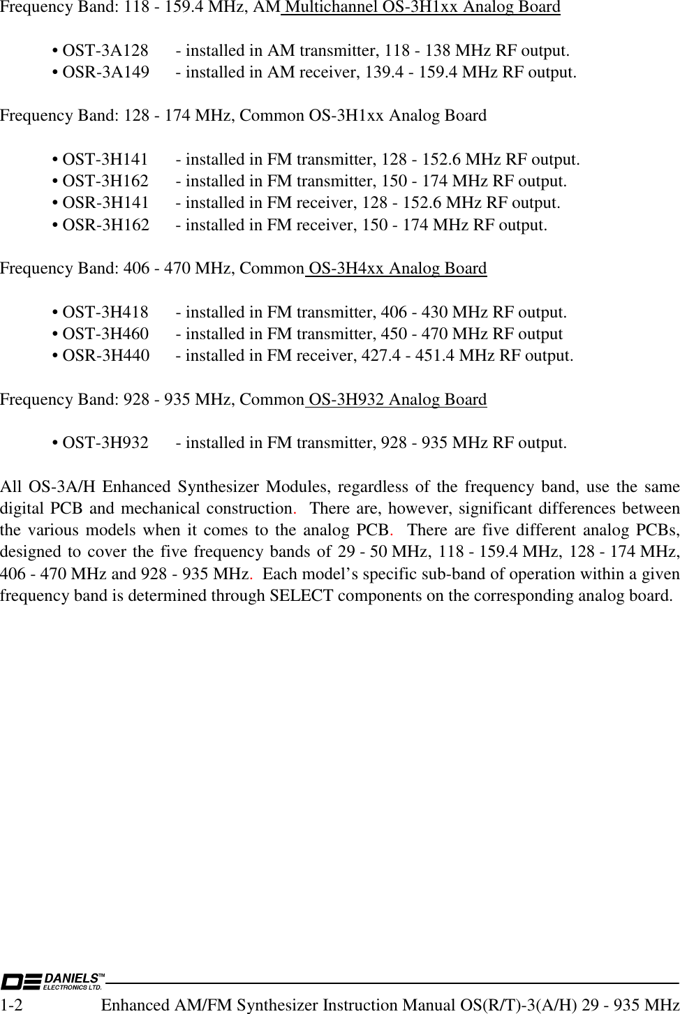  1-2  Enhanced AM/FM Synthesizer Instruction Manual OS(R/T)-3(A/H) 29 - 935 MHz Frequency Band: 118 - 159.4 MHz, AM Multichannel OS-3H1xx Analog Board    • OST-3A128  - installed in AM transmitter, 118 - 138 MHz RF output.   • OSR-3A149  - installed in AM receiver, 139.4 - 159.4 MHz RF output.  Frequency Band: 128 - 174 MHz, Common OS-3H1xx Analog Board    • OST-3H141  - installed in FM transmitter, 128 - 152.6 MHz RF output.   • OST-3H162  - installed in FM transmitter, 150 - 174 MHz RF output.   • OSR-3H141  - installed in FM receiver, 128 - 152.6 MHz RF output.   • OSR-3H162  - installed in FM receiver, 150 - 174 MHz RF output.  Frequency Band: 406 - 470 MHz, Common OS-3H4xx Analog Board    • OST-3H418  - installed in FM transmitter, 406 - 430 MHz RF output.   • OST-3H460  - installed in FM transmitter, 450 - 470 MHz RF output   • OSR-3H440  - installed in FM receiver, 427.4 - 451.4 MHz RF output.  Frequency Band: 928 - 935 MHz, Common OS-3H932 Analog Board    • OST-3H932  - installed in FM transmitter, 928 - 935 MHz RF output.  All OS-3A/H Enhanced Synthesizer Modules, regardless of the frequency band, use the same digital PCB and mechanical construction.  There are, however, significant differences between the various models when it comes to the analog PCB.  There are five different analog PCBs, designed to cover the five frequency bands of 29 - 50 MHz, 118 - 159.4 MHz, 128 - 174 MHz, 406 - 470 MHz and 928 - 935 MHz.  Each model’s specific sub-band of operation within a given frequency band is determined through SELECT components on the corresponding analog board.  