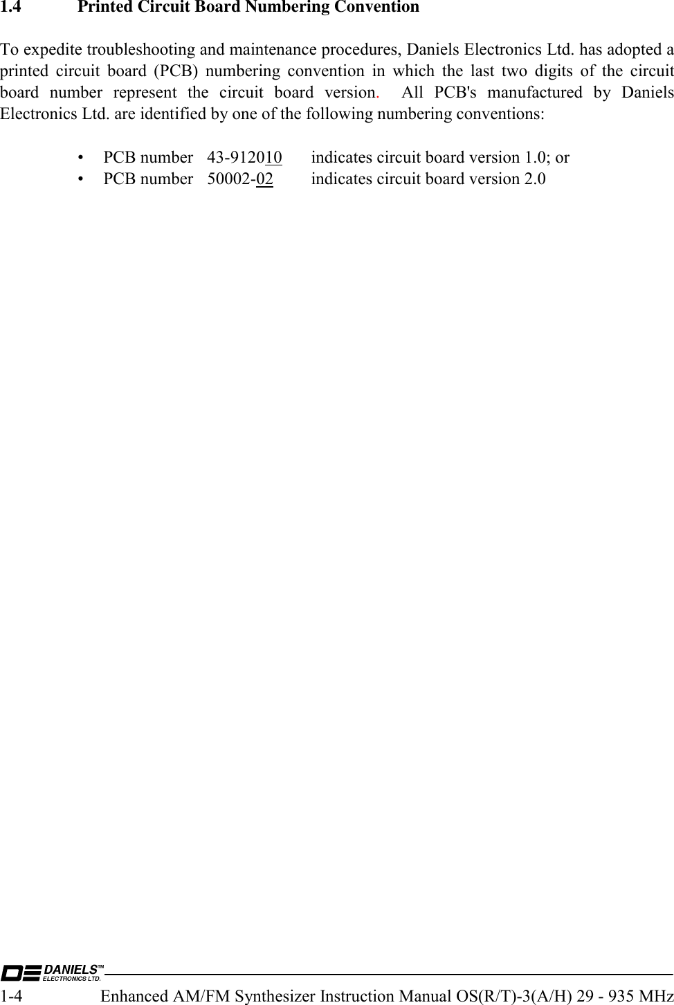  1-4  Enhanced AM/FM Synthesizer Instruction Manual OS(R/T)-3(A/H) 29 - 935 MHz 1.4  Printed Circuit Board Numbering Convention  To expedite troubleshooting and maintenance procedures, Daniels Electronics Ltd. has adopted a printed circuit board (PCB) numbering convention in which the last two digits of the circuit board number represent the circuit board version.  All PCB&apos;s manufactured by Daniels Electronics Ltd. are identified by one of the following numbering conventions:   • PCB number 43-912010  indicates circuit board version 1.0; or  • PCB number 50002-02  indicates circuit board version 2.0   