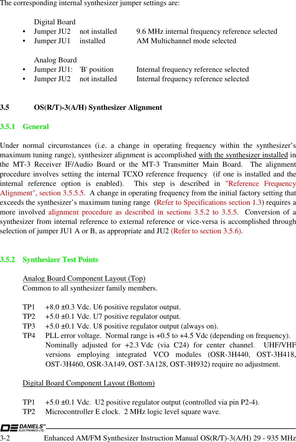  3-2  Enhanced AM/FM Synthesizer Instruction Manual OS(R/T)-3(A/H) 29 - 935 MHz The corresponding internal synthesizer jumper settings are:    Digital Board   •  Jumper JU2  not installed  9.6 MHz internal frequency reference selected   •  Jumper JU1   installed   AM Multichannel mode selected    Analog Board   •  Jumper JU1:  &apos;B&apos; position  Internal frequency reference selected  •  Jumper JU2   not installed   Internal frequency reference selected   3.5  OS(R/T)-3(A/H) Synthesizer Alignment  3.5.1 General  Under normal circumstances (i.e. a change in operating frequency within the synthesizer’s maximum tuning range), synthesizer alignment is accomplished with the synthesizer installed in the MT-3 Receiver IF/Audio Board or the MT-3 Transmitter Main Board.  The alignment procedure involves setting the internal TCXO reference frequency  (if one is installed and the internal reference option is enabled).  This step is described in &quot;Reference Frequency Alignment&quot;, section 3.5.5.5.  A change in operating frequency from the initial factory setting that exceeds the synthesizer’s maximum tuning range  (Refer to Specifications section 1.3) requires a more involved alignment procedure as described in sections 3.5.2 to 3.5.5.  Conversion of a synthesizer from internal reference to external reference or vice-versa is accomplished through selection of jumper JU1 A or B, as appropriate and JU2 (Refer to section 3.5.6).   3.5.2 Synthesizer Test Points    Analog Board Component Layout (Top)   Common to all synthesizer family members.     TP1  +8.0 ±0.3 Vdc. U6 positive regulator output.   TP2  +5.0 ±0.1 Vdc. U7 positive regulator output.   TP3  +5.0 ±0.1 Vdc. U8 positive regulator output (always on).   TP4  PLL error voltage.  Normal range is +0.5 to +4.5 Vdc (depending on frequency). Nominally adjusted for +2.3 Vdc (via C24) for center channel.  UHF/VHF versions employing integrated VCO modules (OSR-3H440, OST-3H418, OST-3H460, OSR-3A149, OST-3A128, OST-3H932) require no adjustment.    Digital Board Component Layout (Bottom)     TP1  +5.0 ±0.1 Vdc.  U2 positive regulator output (controlled via pin P2-4).  TP2 Microcontroller E clock.  2 MHz logic level square wave. 